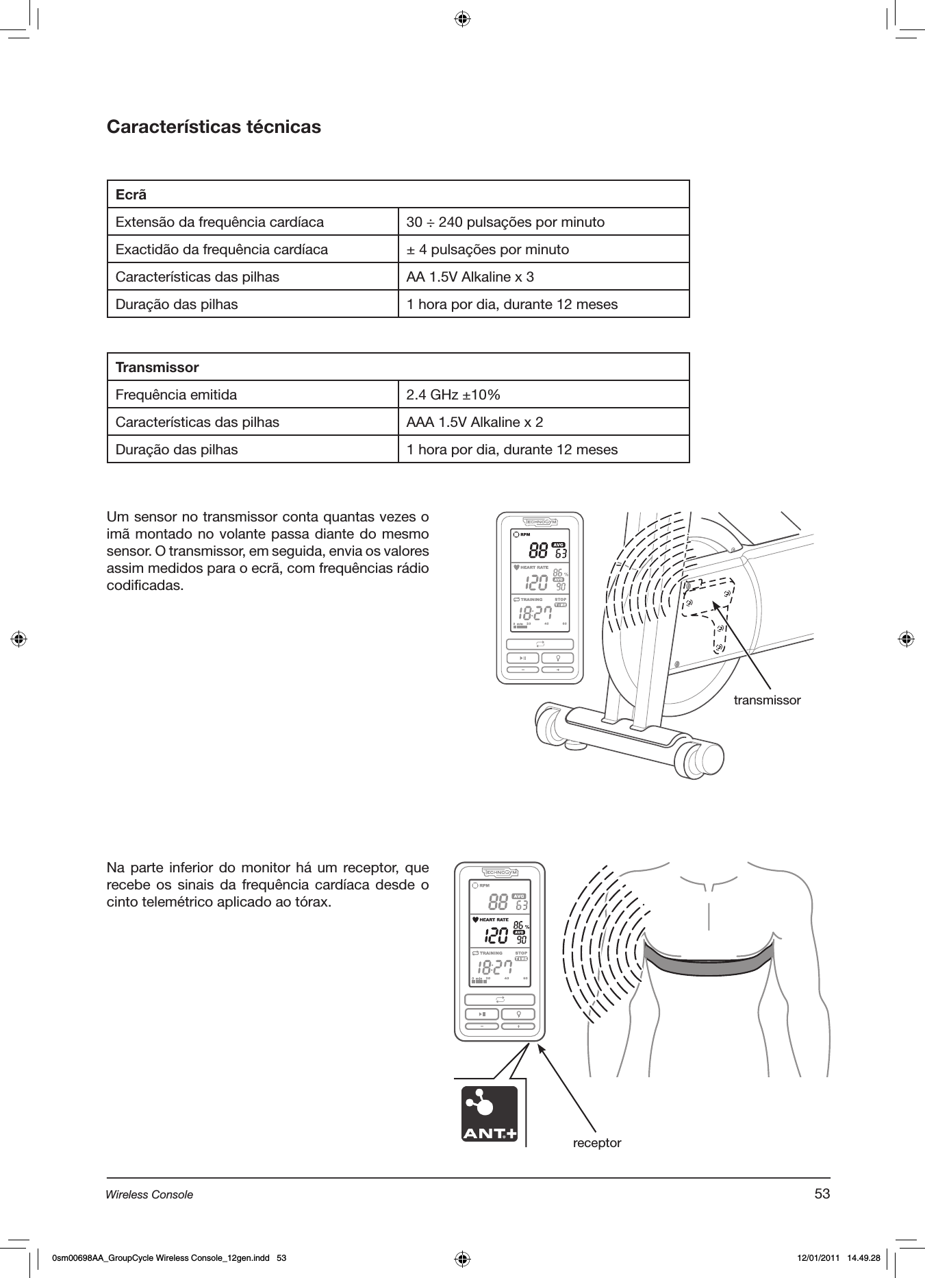 Características técnicasEcrãExtensão da frequência cardíaca 30 ÷ 240 pulsações por minutoExactidão da frequência cardíaca ± 4 pulsações por minutoCaracterísticas das pilhas AA 1.5V Alkaline x 3Duração das pilhas 1 hora por dia, durante 12 mesesTransmissorFrequência emitida 2.4 GHz ±10%Características das pilhas AAA 1.5V Alkaline x 2Duração das pilhas 1 hora por dia, durante 12 mesesUm sensor no transmissor conta quantas vezes o imã montado no volante passa diante do mesmo sensor. O transmissor, em seguida, envia os valores assim medidos para o ecrã, com frequências rádio codificadas.transmissorNa parte  inferior  do monitor há  um receptor, que recebe os  sinais  da  frequência cardíaca desde  o cinto telemétrico aplicado ao tórax.  receptor53Wireless Console0sm00698AA_GroupCycle Wireless Console_12gen.indd   53 12/01/2011   14.49.28