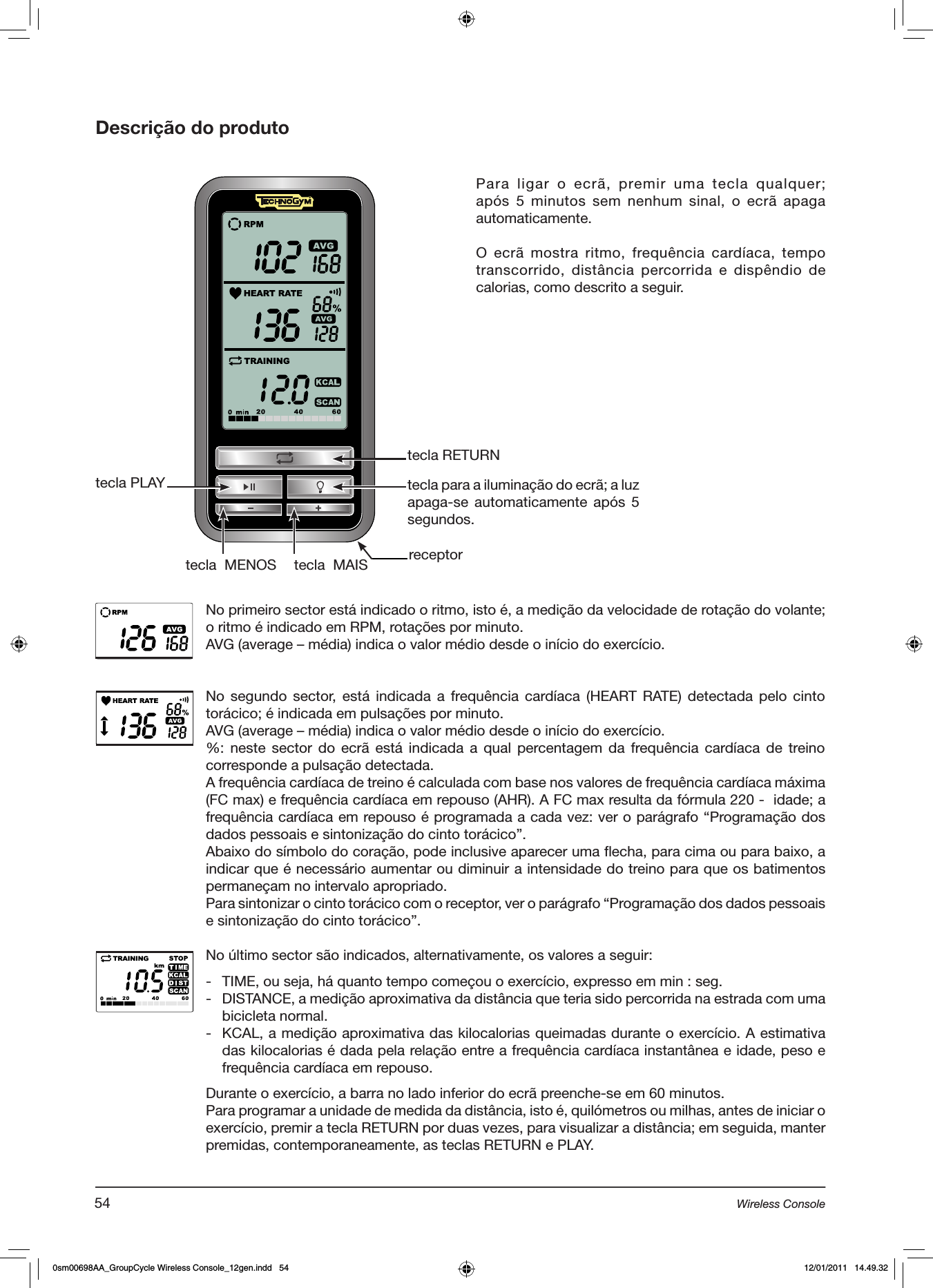 Descrição do produtotecla RETURNtecla PLAYtecla  MAIStecla  MENOStecla para a iluminação do ecrã; a luz apaga-se automaticamente após 5 segundos.No primeiro sector está indicado o ritmo, isto é, a medição da velocidade de rotação do volante; o ritmo é indicado em RPM, rotações por minuto.AVG (average – média) indica o valor médio desde o início do exercício.No segundo sector,  está  indicada  a  frequência cardíaca  (HEART RATE)  detectada  pelo  cinto torácico; é indicada em pulsações por minuto.AVG (average – média) indica o valor médio desde o início do exercício.%: neste sector do ecrã está indicada a qual percentagem da  frequência cardíaca de  treino corresponde a pulsação detectada.A frequência cardíaca de treino é calculada com base nos valores de frequência cardíaca máxima (FC max) e frequência cardíaca em repouso (AHR). A FC max resulta da fórmula 220 -  idade; a frequência cardíaca em repouso é programada a cada vez: ver o parágrafo “Programação dos dados pessoais e sintonização do cinto torácico”.Abaixo do símbolo do coração, pode inclusive aparecer uma flecha, para cima ou para baixo, a indicar que é necessário aumentar ou diminuir a intensidade do treino para que os batimentos permaneçam no intervalo apropriado.Para sintonizar o cinto torácico com o receptor, ver o parágrafo “Programação dos dados pessoais e sintonização do cinto torácico”.No último sector são indicados, alternativamente, os valores a seguir:-  TIME, ou seja, há quanto tempo começou o exercício, expresso em min : seg.-  DISTANCE, a medição aproximativa da distância que teria sido percorrida na estrada com uma bicicleta normal. -  KCAL, a medição aproximativa das kilocalorias queimadas durante o exercício. A estimativa das kilocalorias é dada pela relação entre a frequência cardíaca instantânea e idade, peso e frequência cardíaca em repouso. Durante o exercício, a barra no lado inferior do ecrã preenche-se em 60 minutos. Para programar a unidade de medida da distância, isto é, quilómetros ou milhas, antes de iniciar o exercício, premir a tecla RETURN por duas vezes, para visualizar a distância; em seguida, manter premidas, contemporaneamente, as teclas RETURN e PLAY.Para  ligar  o  ecrã,  premir uma  tecla  qualquer; após 5 minutos sem nenhum sinal, o ecrã apaga automaticamente.O ecrã mostra ritmo, frequência cardíaca, tempo transcorrido, distância percorrida e  dispêndio  de calorias, como descrito a seguir.receptor54 Wireless Console0sm00698AA_GroupCycle Wireless Console_12gen.indd   54 12/01/2011   14.49.32