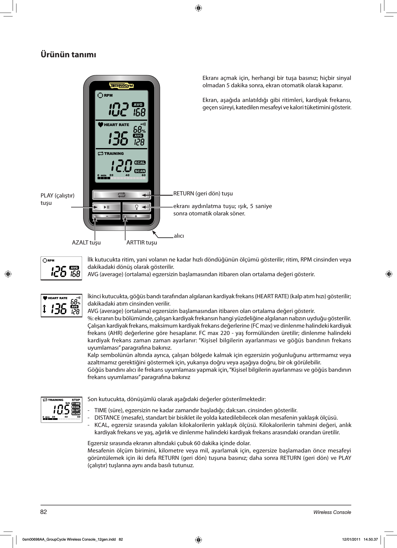 Ürünün tanımıRETURN (geri dön) tuşuPLAY (çalıştır)tuşuARTTIR tuşuAZALT tuşuekranı aydınlatma tuşu; ışık, 5 saniye sonra otomatik olarak söner.İlk kutucukta ritim, yani volanın ne kadar hızlı döndüğünün ölçümü gösterilir; ritim, RPM cinsinden veya dakikadaki dönüş olarak gösterilir. AVG (average) (ortalama) egzersizin başlamasından itibaren olan ortalama değeri gösterir.İkinci kutucukta, göğüs bandı tarafından algılanan kardiyak frekans (HEART RATE) (kalp atım hızı) gösterilir; dakikadaki atım cinsinden verilir.AVG (average) (ortalama) egzersizin başlamasından itibaren olan ortalama değeri gösterir.%: ekranın bu bölümünde, çalışan kardiyak frekansın hangi yüzdeliğine algılanan nabzın uyduğu gösterilir.Çalışan kardiyak frekans, maksimum kardiyak frekans değerlerine (FC max) ve dinlenme halindeki kardiyak frekans (AHR) değerlerine göre hesaplanır. FC max 220 - yaş formülünden üretilir; dinlenme halindeki kardiyak frekans zaman zaman ayarlanır: “Kişisel bilgilerin ayarlanması ve göğüs bandının frekans uyumlaması” paragrafına bakınız.Kalp sembolünün altında ayrıca, çalışan bölgede kalmak için egzersizin yoğunluğunu arttırmamız veya azaltmamız gerektiğini göstermek için, yukarıya doğru veya aşağıya doğru, bir ok görülebilir. Göğüs bandını alıcı ile frekans uyumlaması yapmak için, “Kişisel bilgilerin ayarlanması ve göğüs bandının frekans uyumlaması” paragrafına bakınızSon kutucukta, dönüşümlü olarak aşağıdaki değerler gösterilmektedir:-  TIME (süre), egzersizin ne kadar zamandır başladığı; dak:san. cinsinden gösterilir.-  DISTANCE (mesafe), standart bir bisiklet ile yolda katedilebilecek olan mesafenin yaklaşık ölçüsü.-  KCAL, egzersiz sırasında yakılan kilokalorilerin yaklaşık ölçüsü. Kilokalorilerin tahmini değeri, anlık kardiyak frekans ve yaş, ağırlık ve dinlenme halindeki kardiyak frekans arasındaki orandan üretilir.  Egzersiz sırasında ekranın altındaki çubuk 60 dakika içinde dolar.Mesafenin ölçüm birimini, kilometre veya mil, ayarlamak için, egzersize başlamadan önce mesafeyi görüntülemek için iki defa  RETURN (geri dön) tuşuna basınız; daha sonra RETURN (geri dön) ve PLAY (çalıştır) tuşlarına aynı anda basılı tutunuz.Ekranı açmak için, herhangi bir tuşa basınız; hiçbir sinyal olmadan 5 dakika sonra, ekran otomatik olarak kapanır.Ekran, aşağıda anlatıldığı gibi ritimleri, kardiyak frekansı, geçen süreyi, katedilen mesafeyi ve kalori tüketimini gösterir.alıcı82 Wireless Console0sm00698AA_GroupCycle Wireless Console_12gen.indd   82 12/01/2011   14.50.37