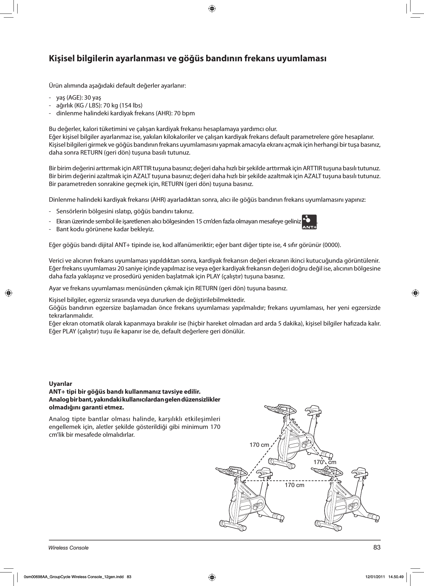 Kişisel bilgilerin ayarlanması ve göğüs bandının frekans uyumlamasıÜrün alımında aşağıdaki default değerler ayarlanır:-  yaş (AGE): 30 yaş-  ağırlık (KG / LBS): 70 kg (154 lbs)-  dinlenme halindeki kardiyak frekans (AHR): 70 bpmBu değerler, kalori tüketimini ve çalışan kardiyak frekansı hesaplamaya yardımcı olur.Eğer kişisel bilgiler ayarlanmaz ise, yakılan kilokaloriler ve çalışan kardiyak frekans default parametrelere göre hesaplanır.Kişisel bilgileri girmek ve göğüs bandının frekans uyumlamasını yapmak amacıyla ekranı açmak için herhangi bir tuşa basınız, daha sonra RETURN (geri dön) tuşuna basılı tutunuz.Bir birim değerini arttırmak için ARTTIR tuşuna basınız; değeri daha hızlı bir şekilde arttırmak için ARTTIR tuşuna basılı tutunuz.Bir birim değerini azaltmak için AZALT tuşuna basınız; değeri daha hızlı bir şekilde azaltmak için AZALT tuşuna basılı tutunuz.Bir parametreden sonrakine geçmek için, RETURN (geri dön) tuşuna basınız.Dinlenme halindeki kardiyak frekansı (AHR) ayarladıktan sonra, alıcı ile göğüs bandının frekans uyumlamasını yapınız:    -  Sensörlerin bölgesini ıslatıp, göğüs bandını takınız.-  Ekran üzerinde sembol ile işaretlenen alıcı bölgesinden 15 cm’den fazla olmayan mesafeye geliniz  .-  Bant kodu görünene kadar bekleyiz.Eğer göğüs bandı dijital ANT+ tipinde ise, kod alfanümeriktir; eğer bant diğer tipte ise, 4 sıfır görünür (0000).Verici ve alıcının frekans uyumlaması yapıldıktan sonra, kardiyak frekansın değeri ekranın ikinci kutucuğunda görüntülenir.Eğer frekans uyumlaması 20 saniye içinde yapılmaz ise veya eğer kardiyak frekansın değeri doğru değil ise, alıcının bölgesine daha fazla yaklaşınız ve prosedürü yeniden başlatmak için PLAY (çalıştır) tuşuna basınız.Ayar ve frekans uyumlaması menüsünden çıkmak için RETURN (geri dön) tuşuna basınız.Kişisel bilgiler, egzersiz sırasında veya dururken de değiştirilebilmektedir. Göğüs  bandının  egzersize başlamadan önce  frekans uyumlaması yapılmalıdır; frekans uyumlaması,  her yeni egzersizde tekrarlanmalıdır.Eğer ekran otomatik olarak kapanmaya bırakılır ise (hiçbir hareket olmadan ard arda 5 dakika), kişisel bilgiler hafızada kalır. Eğer PLAY (çalıştır) tuşu ile kapanır ise de, default değerlere geri dönülür.UyarılarANT+ tipi bir göğüs bandı kullanmanız tavsiye edilir.Analog bir bant, yakındaki kullanıcılardan gelen düzensizlikler olmadığını garanti etmez. Analog tipte bantlar olması halinde, karşılıklı etkileşimleri engellemek için, aletler şekilde gösterildiği gibi minimum 170 cm’lik bir mesafede olmalıdırlar.170 cm170 cm170   cm83Wireless Console0sm00698AA_GroupCycle Wireless Console_12gen.indd   83 12/01/2011   14.50.49