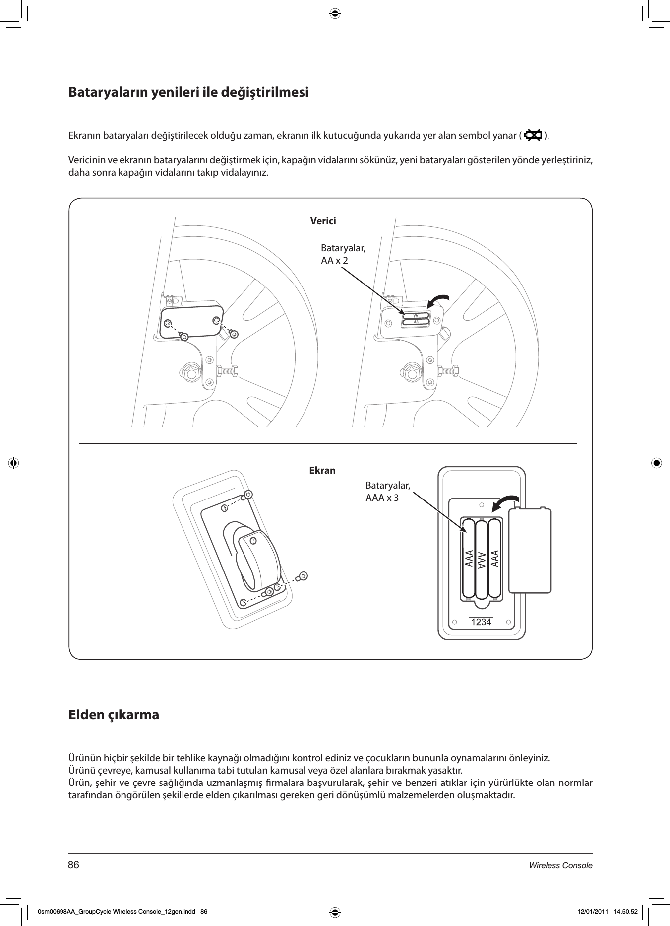 Bataryaların yenileri ile değiştirilmesi    Ekranın bataryaları değiştirilecek olduğu zaman, ekranın ilk kutucuğunda yukarıda yer alan sembol yanar (   ).Vericinin ve ekranın bataryalarını değiştirmek için, kapağın vidalarını sökünüz, yeni bataryaları gösterilen yönde yerleştiriniz, daha sonra kapağın vidalarını takıp vidalayınız.Elden çıkarmaÜrünün hiçbir şekilde bir tehlike kaynağı olmadığını kontrol ediniz ve çocukların bununla oynamalarını önleyiniz.Ürünü çevreye, kamusal kullanıma tabi tutulan kamusal veya özel alanlara bırakmak yasaktır.Ürün, şehir ve çevre sağlığında uzmanlaşmış rmalara başvurularak, şehir ve benzeri atıklar için yürürlükte olan normlar tarafından öngörülen şekillerde elden çıkarılması gereken geri dönüşümlü malzemelerden oluşmaktadır.Bataryalar, AA x 2Bataryalar,AAA x 3VericiEkran86 Wireless Console0sm00698AA_GroupCycle Wireless Console_12gen.indd   86 12/01/2011   14.50.52
