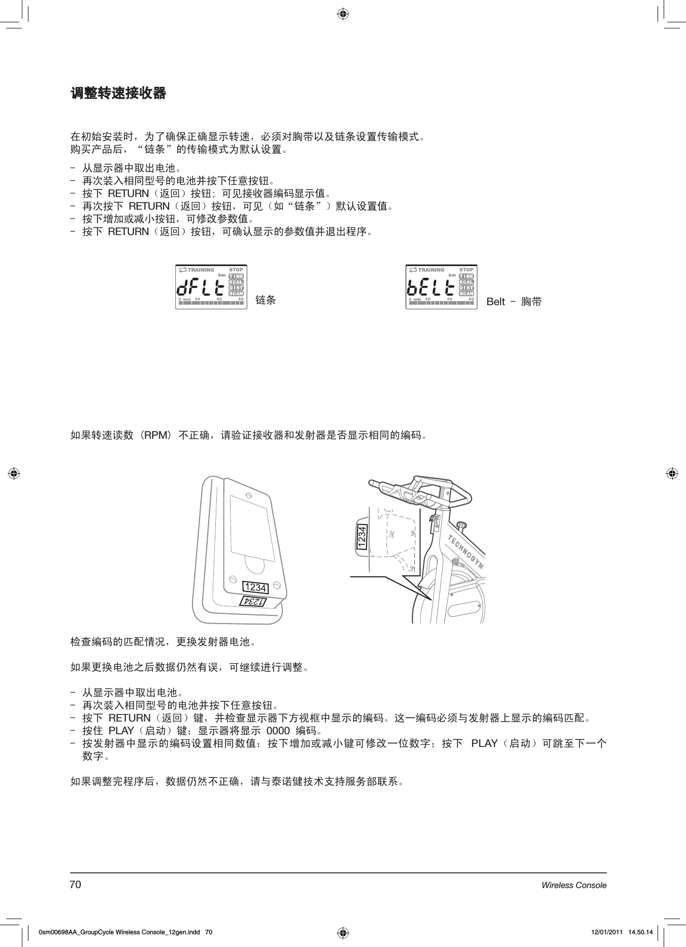 调整转速接收器在初始安装时，为了确保正确显示转速，必须对胸带以及链条设置传输模式。购买产品后，“链条”的传输模式为默认设置。 -  从显示器中取出电池。-  再次装入相同型号的电池并按下任意按钮。-  按下 RETURN（返回）按钮; 可见接收器编码显示值。-  再次按下 RETURN（返回）按钮，可见（如“链条”）默认设置值。-  按下增加或减小按钮，可修改参数值。-  按下 RETURN（返回）按钮，可确认显示的参数值并退出程序。如果转速读数 (RPM) 不正确，请验证接收器和发射器是否显示相同的编码。链条 Belt - 胸带检查编码的匹配情况，更换发射器电池。如果更换电池之后数据仍然有误，可继续进行调整。-  从显示器中取出电池。-  再次装入相同型号的电池并按下任意按钮。-  按下 RETURN（返回）键，并检查显示器下方视框中显示的编码。这一编码必须与发射器上显示的编码匹配。-  按住 PLAY（启动）键；显示器将显示 0000 编码。- 按发射器中显示的编码设置相同数值：按下增加或减小键可修改一位数字；按下  PLAY（启动）可跳至下一个数字。如果调整完程序后，数据仍然不正确，请与泰诺健技术支持服务部联系。70 Wireless Console0sm00698AA_GroupCycle Wireless Console_12gen.indd   70 12/01/2011   14.50.14