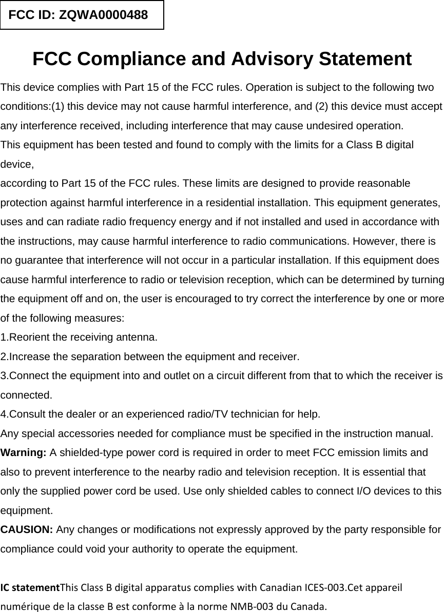  FCC Compliance and Advisory Statement This device complies with Part 15 of the FCC rules. Operation is subject to the following two conditions:(1) this device may not cause harmful interference, and (2) this device must accept any interference received, including interference that may cause undesired operation. This equipment has been tested and found to comply with the limits for a Class B digital device, according to Part 15 of the FCC rules. These limits are designed to provide reasonable protection against harmful interference in a residential installation. This equipment generates, uses and can radiate radio frequency energy and if not installed and used in accordance with the instructions, may cause harmful interference to radio communications. However, there is no guarantee that interference will not occur in a particular installation. If this equipment does cause harmful interference to radio or television reception, which can be determined by turning the equipment off and on, the user is encouraged to try correct the interference by one or more of the following measures: 1.Reorient the receiving antenna. 2.Increase the separation between the equipment and receiver. 3.Connect the equipment into and outlet on a circuit different from that to which the receiver is connected. 4.Consult the dealer or an experienced radio/TV technician for help. Any special accessories needed for compliance must be specified in the instruction manual. Warning: A shielded-type power cord is required in order to meet FCC emission limits and also to prevent interference to the nearby radio and television reception. It is essential that only the supplied power cord be used. Use only shielded cables to connect I/O devices to this equipment. CAUSION: Any changes or modifications not expressly approved by the party responsible for compliance could void your authority to operate the equipment. ICstatementThisClassBdigitalapparatuscomplieswithCanadianICES‐003.CetappareilnumériquedelaclasseBestconformeàlanormeNMB‐003duCanada. FCC ID: ZQWA0000488 