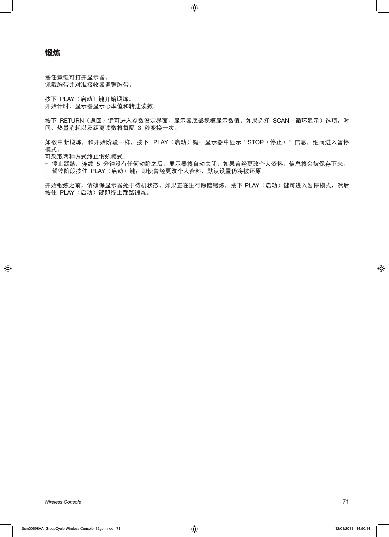 锻炼按任意键可打开显示器。佩戴胸带并对准接收器调整胸带。按下 PLAY（启动）键开始锻炼。开始计时，显示器显示心率值和转速读数。按下 RETURN（返回）键可进入参数设定界面，显示器底部视框显示数值。如果选择 SCAN（循环显示）选项，时间、热量消耗以及距离读数将每隔 3 秒变换一次。 如欲中断锻炼，和开始阶段一样，按下  PLAY（启动）键；显示器中显示“STOP（停止）”信息，继而进入暂停模式。可采取两种方式终止锻炼模式：-  停止踩踏：连续 5 分钟没有任何动静之后，显示器将自动关闭；如果曾经更改个人资料，信息将会被保存下来。-  暂停阶段按住 PLAY（启动）键；即使曾经更改个人资料，默认设置仍将被还原。开始锻炼之前，请确保显示器处于待机状态。如果正在进行踩踏锻炼，按下 PLAY（启动）键可进入暂停模式，然后按住 PLAY（启动）键即终止踩踏锻炼。71Wireless Console0sm00698AA_GroupCycle Wireless Console_12gen.indd   71 12/01/2011   14.50.14