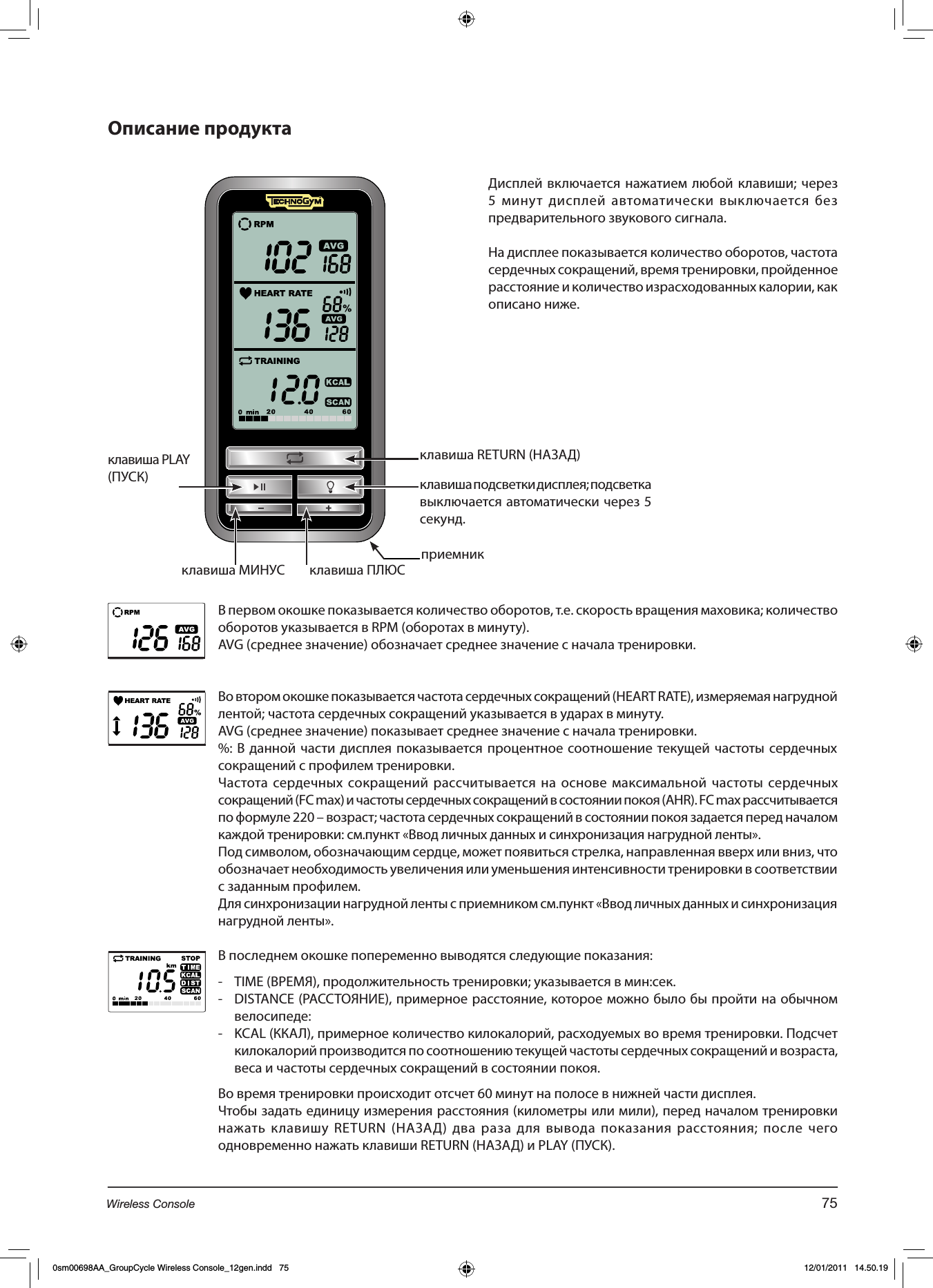  клавиша RETURN (НАЗАД)клавиша PLAY (ПУСК)клавиша ПЛЮСклавиша МИНУСклавиша подсветки дисплея; подсветка выключается автоматически через 5 секунд.В первом окошке показывается количество оборотов, т.е. скорость вращения маховика; количество оборотов указывается в RPM (оборотах в минуту).AVG (среднее значение) обозначает среднее значение с начала тренировки.Во втором окошке показывается частота сердечных сокращений (HEART RATE), измеряемая нагрудной лентой; частота сердечных сокращений указывается в ударах в минуту.AVG (среднее значение) показывает среднее значение с начала тренировки.%: В данной части дисплея показывается процентное соотношение текущей частоты сердечных сокращений с профилем тренировки.Частота сердечных сокращений рассчитывается на основе максимальной частоты сердечных сокращений (FC max) и частоты сердечных сокращений в состоянии покоя (AHR). FC max рассчитывается по формуле 220 – возраст; частота сердечных сокращений в состоянии покоя задается перед началом каждой тренировки: см.пункт «Ввод личных данных и синхронизация нагрудной ленты».Под символом, обозначающим сердце, может появиться стрелка, направленная вверх или вниз, что обозначает необходимость увеличения или уменьшения интенсивности тренировки в соответствии с заданным профилем.Для синхронизации нагрудной ленты с приемником см.пункт «Ввод личных данных и синхронизация нагрудной ленты».В последнем окошке попеременно выводятся следующие показания:-  TIME (ВРЕМЯ), продолжительность тренировки; указывается в мин:сек.-  DISTANCE (РАССТОЯНИЕ), примерное расстояние, которое можно было бы пройти на обычном велосипеде:-  KCAL (ККАЛ), примерное количество килокалорий, расходуемых во время тренировки. Подсчет килокалорий производится по соотношению текущей частоты сердечных сокращений и возраста, веса и частоты сердечных сокращений в состоянии покоя. Во время тренировки происходит отсчет 60 минут на полосе в нижней части дисплея.Чтобы задать единицу измерения расстояния (километры или мили), перед началом тренировки нажать клавишу RETURN (НАЗАД) два раза для вывода показания расстояния; после чего одновременно нажать клавиши RETURN (НАЗАД) и PLAY (ПУСК).Дисплей включается нажатием любой клавиши; через 5 минут дисплей автоматически выключается без предварительного звукового сигнала.На дисплее показывается количество оборотов, частота сердечных сокращений, время тренировки, пройденное расстояние и количество израсходованных калории, как описано ниже.приемник75Wireless Console0sm00698AA_GroupCycle Wireless Console_12gen.indd   75 12/01/2011   14.50.19