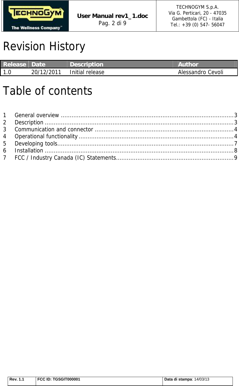   User Manual rev1_1.doc Pag. 2 di 9 TECHNOGYM S.p.A. Via G. Perticari, 20 - 47035  Gambettola (FC) - Italia Tel.: +39 (0) 547- 56047   Rev. 1.1  FCC ID: TGSGIT000001  Data di stampa: 14/03/13 Revision History  Release  Date  Description  Author 1.0  20/12/2011  Initial release Alessandro Cevoli Table of contents  1 General overview ................................................................................................. 3 2 Description .......................................................................................................... 3 3 Communication and connector .............................................................................. 4 4 Operational functionality ....................................................................................... 4 5 Developing tools ................................................................................................... 7 6 Installation .......................................................................................................... 8 7 FCC / Industry Canada (IC) Statements .................................................................. 9                   