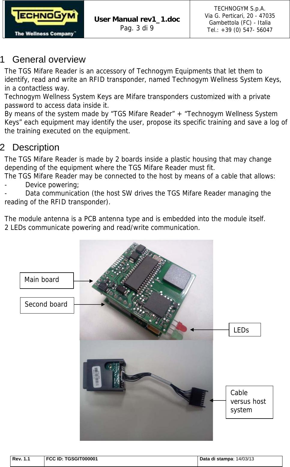   User Manual rev1_1.doc Pag. 3 di 9 TECHNOGYM S.p.A. Via G. Perticari, 20 - 47035  Gambettola (FC) - Italia Tel.: +39 (0) 547- 56047   Rev. 1.1  FCC ID: TGSGIT000001  Data di stampa: 14/03/13 1 General overview The TGS Mifare Reader is an accessory of Technogym Equipments that let them to identify, read and write an RFID transponder, named Technogym Wellness System Keys, in a contactless way. Technogym Wellness System Keys are Mifare transponders customized with a private password to access data inside it. By means of the system made by “TGS Mifare Reader” + “Technogym Wellness System Keys” each equipment may identify the user, propose its specific training and save a log of the training executed on the equipment. 2 Description The TGS Mifare Reader is made by 2 boards inside a plastic housing that may change depending of the equipment where the TGS Mifare Reader must fit. The TGS Mifare Reader may be connected to the host by means of a cable that allows:  - Device powering; -  Data communication (the host SW drives the TGS Mifare Reader managing the reading of the RFID transponder).   The module antenna is a PCB antenna type and is embedded into the module itself. 2 LEDs communicate powering and read/write communication.     LEDs Cable versus host system Main board Second board 