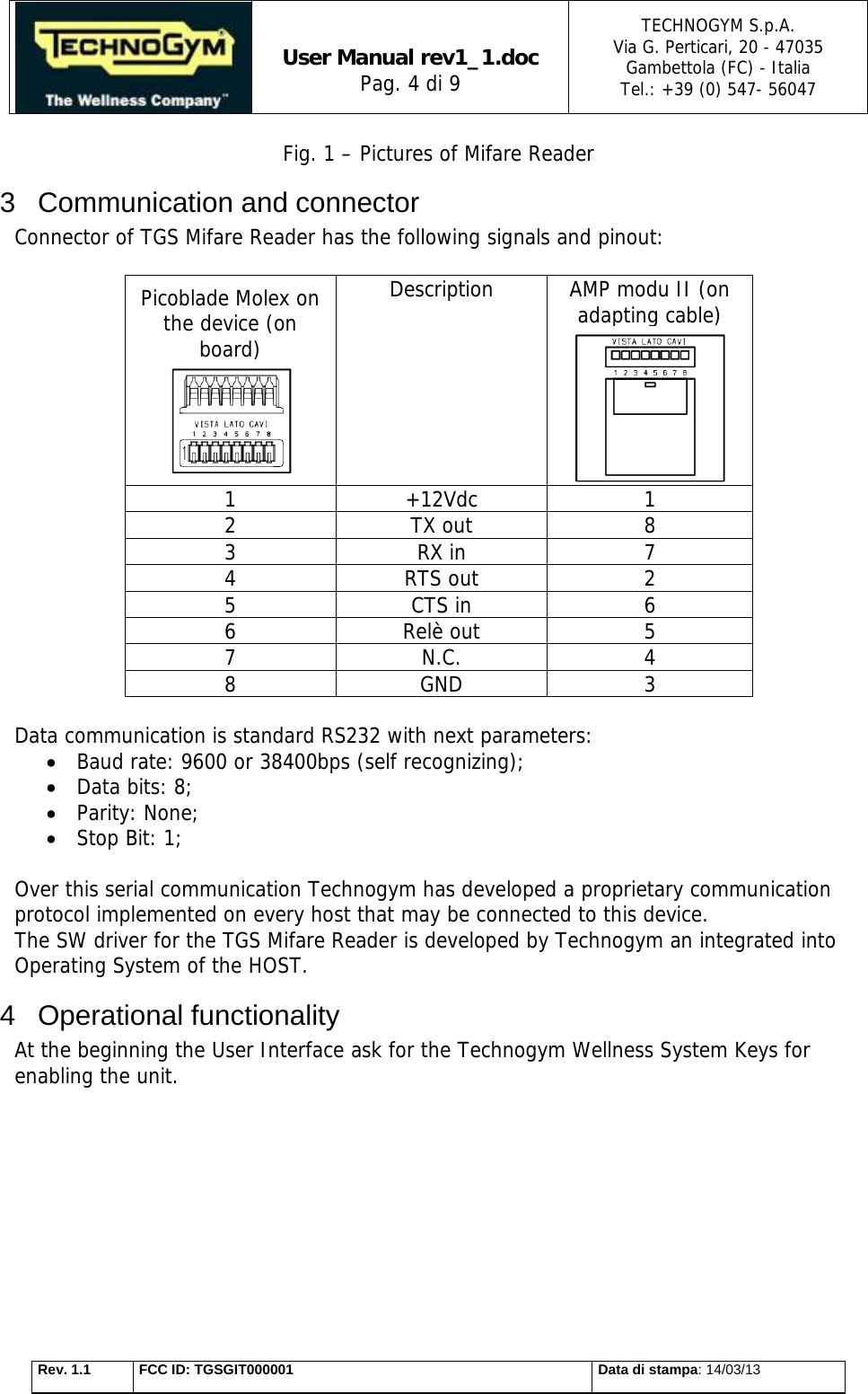   User Manual rev1_1.doc Pag. 4 di 9 TECHNOGYM S.p.A. Via G. Perticari, 20 - 47035  Gambettola (FC) - Italia Tel.: +39 (0) 547- 56047   Rev. 1.1  FCC ID: TGSGIT000001  Data di stampa: 14/03/13 Fig. 1 – Pictures of Mifare Reader 3 Communication and connector Connector of TGS Mifare Reader has the following signals and pinout:  Picoblade Molex on the device (on board)  Description  AMP modu II (on adapting cable)  1 +12Vdc 1 2 TX out 8 3 RX in 7 4 RTS out 2 5 CTS in 6 6 Relè out 5 7 N.C. 4 8 GND 3  Data communication is standard RS232 with next parameters:  Baud rate: 9600 or 38400bps (self recognizing);  Data bits: 8;  Parity: None;  Stop Bit: 1;  Over this serial communication Technogym has developed a proprietary communication protocol implemented on every host that may be connected to this device.  The SW driver for the TGS Mifare Reader is developed by Technogym an integrated into Operating System of the HOST. 4 Operational functionality At the beginning the User Interface ask for the Technogym Wellness System Keys for enabling the unit. 