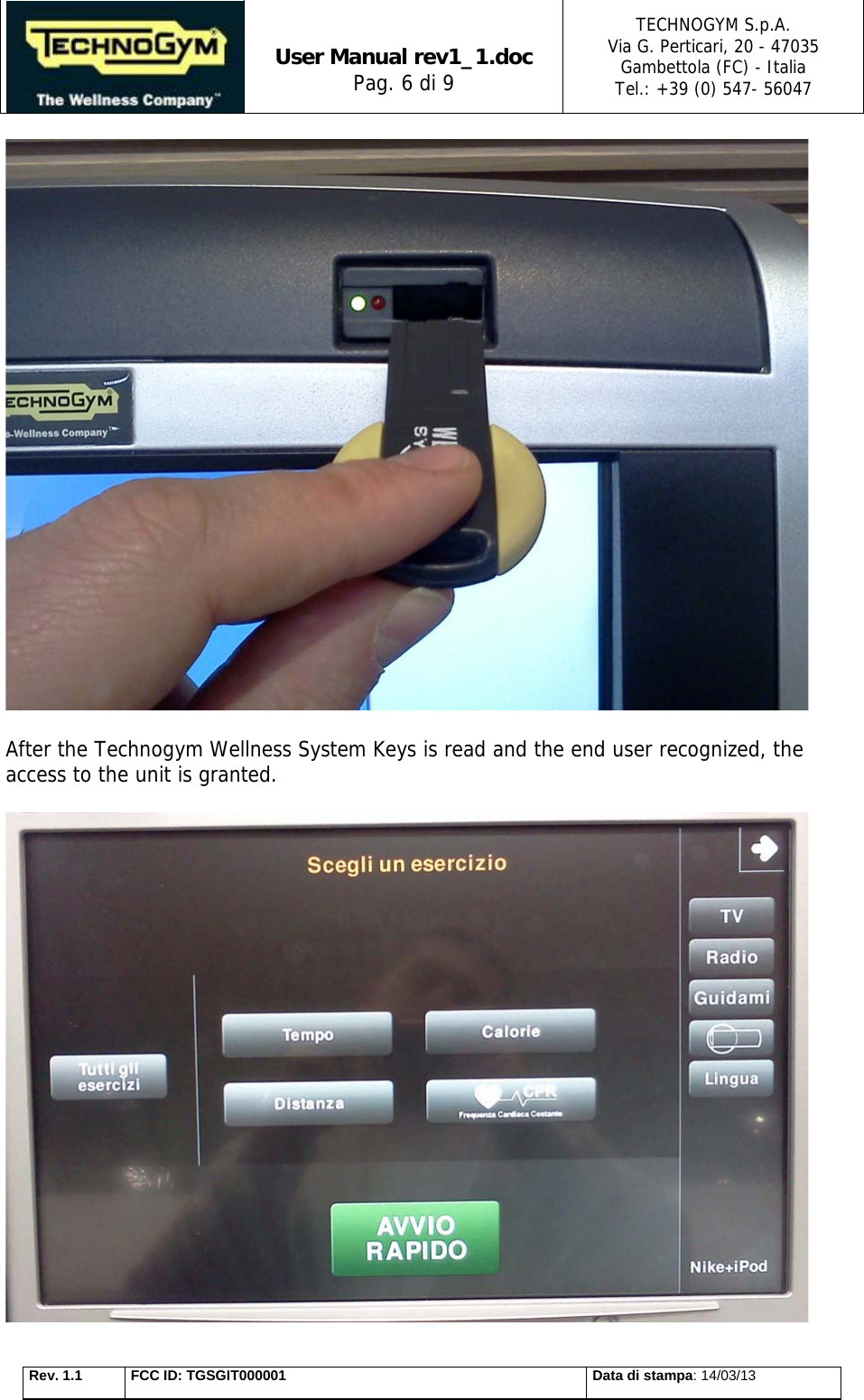   User Manual rev1_1.doc Pag. 6 di 9 TECHNOGYM S.p.A. Via G. Perticari, 20 - 47035  Gambettola (FC) - Italia Tel.: +39 (0) 547- 56047   Rev. 1.1  FCC ID: TGSGIT000001  Data di stampa: 14/03/13   After the Technogym Wellness System Keys is read and the end user recognized, the access to the unit is granted.   