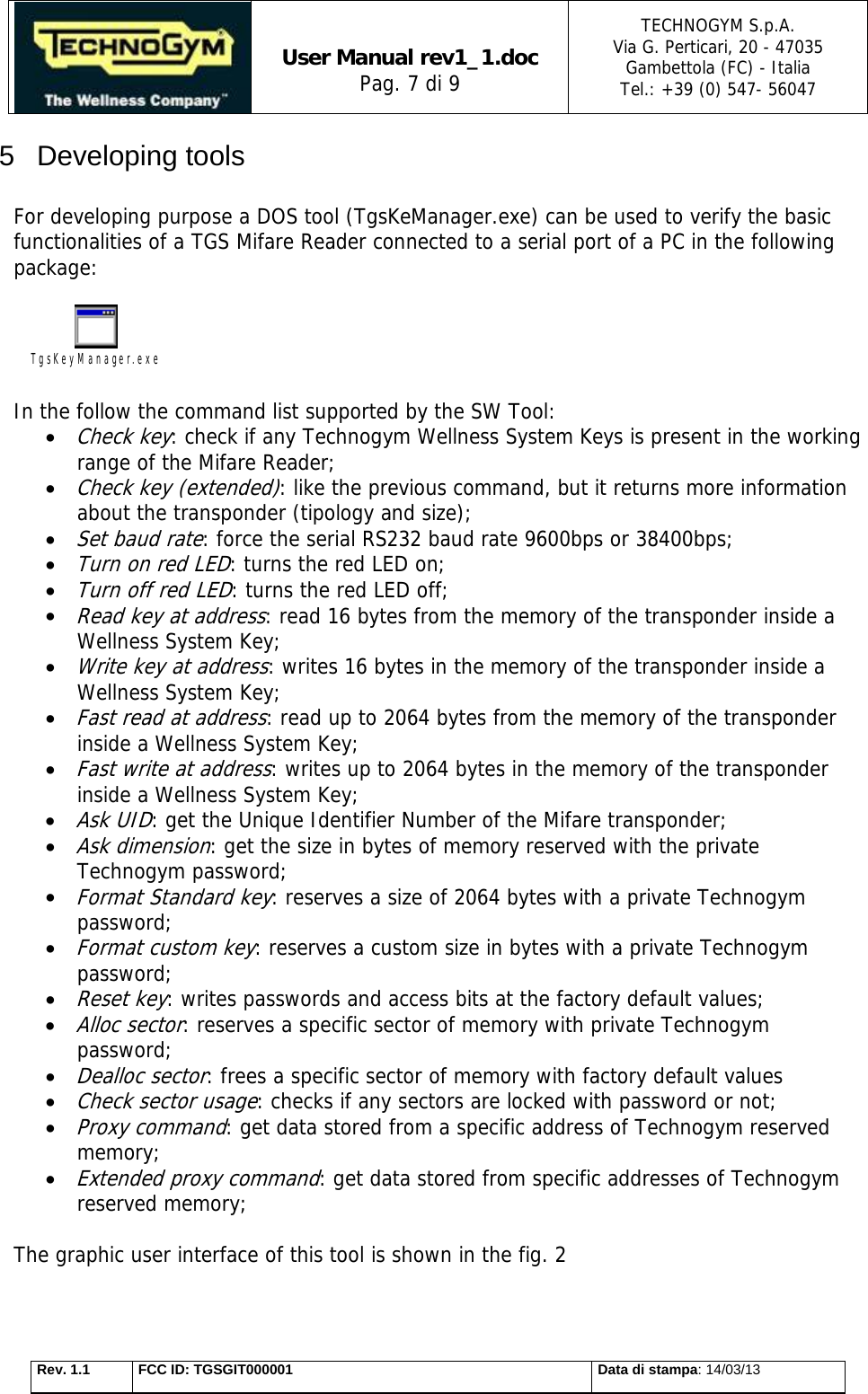   User Manual rev1_1.doc Pag. 7 di 9 TECHNOGYM S.p.A. Via G. Perticari, 20 - 47035  Gambettola (FC) - Italia Tel.: +39 (0) 547- 56047   Rev. 1.1  FCC ID: TGSGIT000001  Data di stampa: 14/03/13 5 Developing tools  For developing purpose a DOS tool (TgsKeManager.exe) can be used to verify the basic functionalities of a TGS Mifare Reader connected to a serial port of a PC in the following package:  TgsKeyManager.exe  In the follow the command list supported by the SW Tool:  Check key: check if any Technogym Wellness System Keys is present in the working range of the Mifare Reader;   Check key (extended): like the previous command, but it returns more information about the transponder (tipology and size);  Set baud rate: force the serial RS232 baud rate 9600bps or 38400bps;  Turn on red LED: turns the red LED on;  Turn off red LED: turns the red LED off;  Read key at address: read 16 bytes from the memory of the transponder inside a Wellness System Key;  Write key at address: writes 16 bytes in the memory of the transponder inside a Wellness System Key;  Fast read at address: read up to 2064 bytes from the memory of the transponder inside a Wellness System Key;  Fast write at address: writes up to 2064 bytes in the memory of the transponder inside a Wellness System Key;  Ask UID: get the Unique Identifier Number of the Mifare transponder;   Ask dimension: get the size in bytes of memory reserved with the private Technogym password;  Format Standard key: reserves a size of 2064 bytes with a private Technogym password;   Format custom key: reserves a custom size in bytes with a private Technogym password;  Reset key: writes passwords and access bits at the factory default values;  Alloc sector: reserves a specific sector of memory with private Technogym password;  Dealloc sector: frees a specific sector of memory with factory default values  Check sector usage: checks if any sectors are locked with password or not;  Proxy command: get data stored from a specific address of Technogym reserved memory;  Extended proxy command: get data stored from specific addresses of Technogym reserved memory;  The graphic user interface of this tool is shown in the fig. 2  