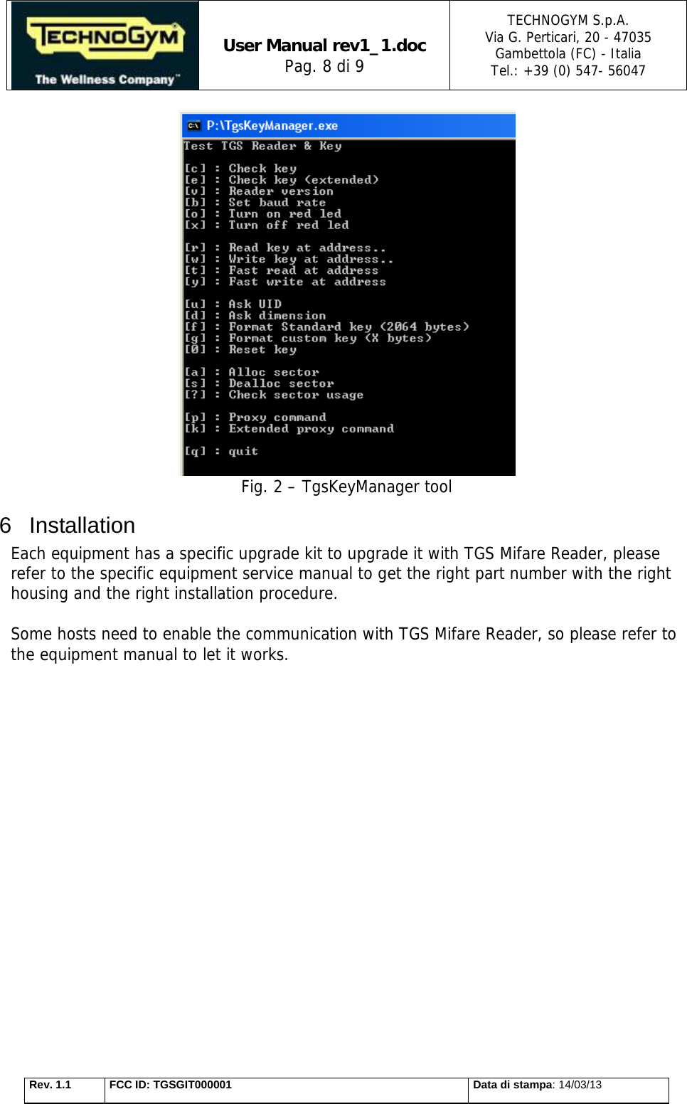   User Manual rev1_1.doc Pag. 8 di 9 TECHNOGYM S.p.A. Via G. Perticari, 20 - 47035  Gambettola (FC) - Italia Tel.: +39 (0) 547- 56047   Rev. 1.1  FCC ID: TGSGIT000001  Data di stampa: 14/03/13  Fig. 2 – TgsKeyManager tool 6 Installation Each equipment has a specific upgrade kit to upgrade it with TGS Mifare Reader, please refer to the specific equipment service manual to get the right part number with the right housing and the right installation procedure.  Some hosts need to enable the communication with TGS Mifare Reader, so please refer to the equipment manual to let it works.                   