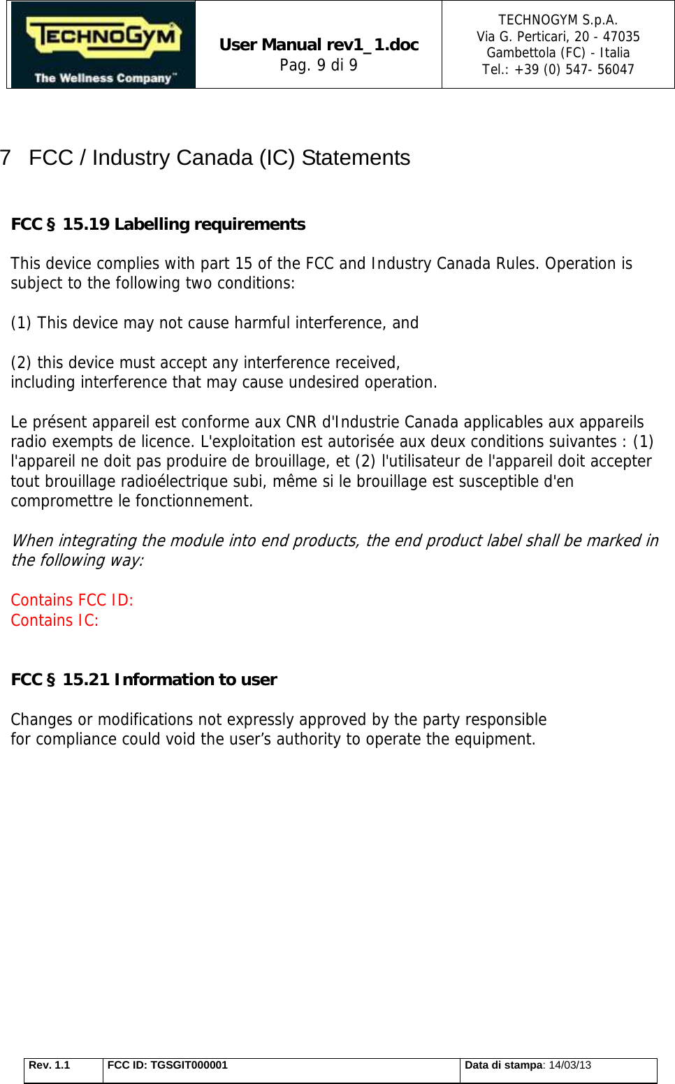   User Manual rev1_1.doc Pag. 9 di 9 TECHNOGYM S.p.A. Via G. Perticari, 20 - 47035  Gambettola (FC) - Italia Tel.: +39 (0) 547- 56047   Rev. 1.1  FCC ID: TGSGIT000001  Data di stampa: 14/03/13  7  FCC / Industry Canada (IC) Statements   FCC § 15.19 Labelling requirements  This device complies with part 15 of the FCC and Industry Canada Rules. Operation is subject to the following two conditions:   (1) This device may not cause harmful interference, and   (2) this device must accept any interference received, including interference that may cause undesired operation.  Le présent appareil est conforme aux CNR d&apos;Industrie Canada applicables aux appareils radio exempts de licence. L&apos;exploitation est autorisée aux deux conditions suivantes : (1) l&apos;appareil ne doit pas produire de brouillage, et (2) l&apos;utilisateur de l&apos;appareil doit accepter tout brouillage radioélectrique subi, même si le brouillage est susceptible d&apos;en compromettre le fonctionnement.  When integrating the module into end products, the end product label shall be marked in the following way:  Contains FCC ID:  Contains IC:    FCC § 15.21 Information to user  Changes or modifications not expressly approved by the party responsible for compliance could void the user’s authority to operate the equipment.      