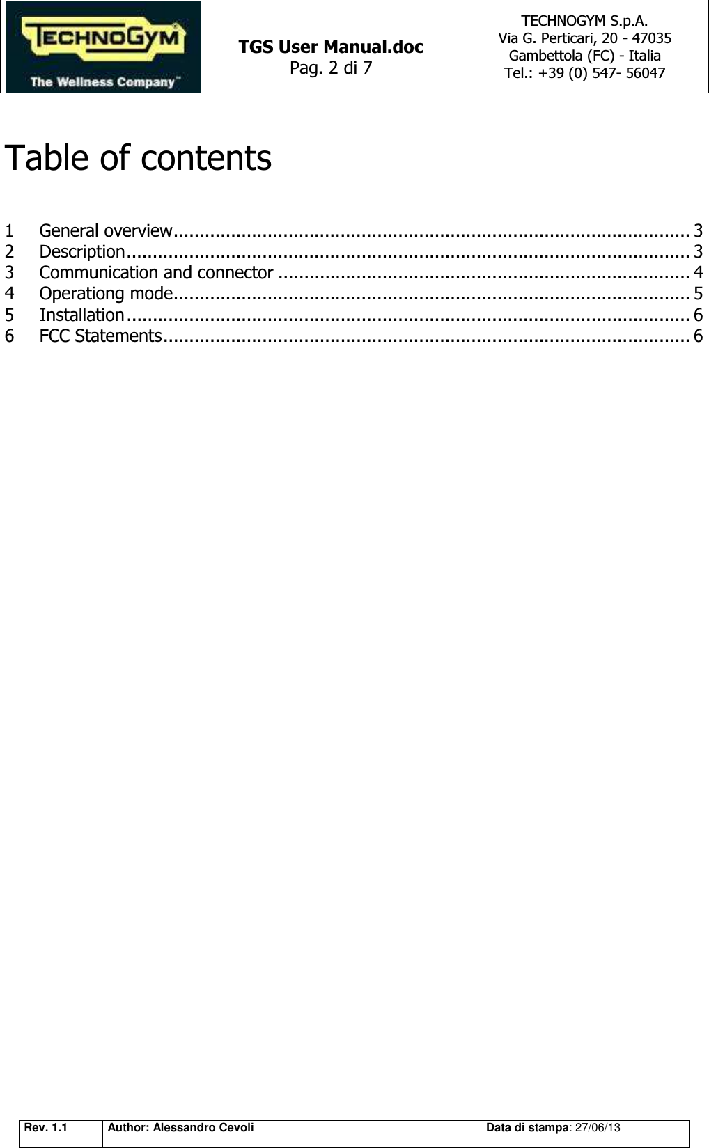   TGS User Manual.doc Pag. 2 di 7 TECHNOGYM S.p.A. Via G. Perticari, 20 - 47035  Gambettola (FC) - Italia Tel.: +39 (0) 547- 56047   Rev. 1.1 Author: Alessandro Cevoli Data di stampa: 27/06/13  Table of contents  1 General overview ................................................................................................... 3 2 Description ............................................................................................................ 3 3 Communication and connector ............................................................................... 4 4 Operationg mode ................................................................................................... 5 5 Installation ............................................................................................................ 6 6 FCC Statements ..................................................................................................... 6                   