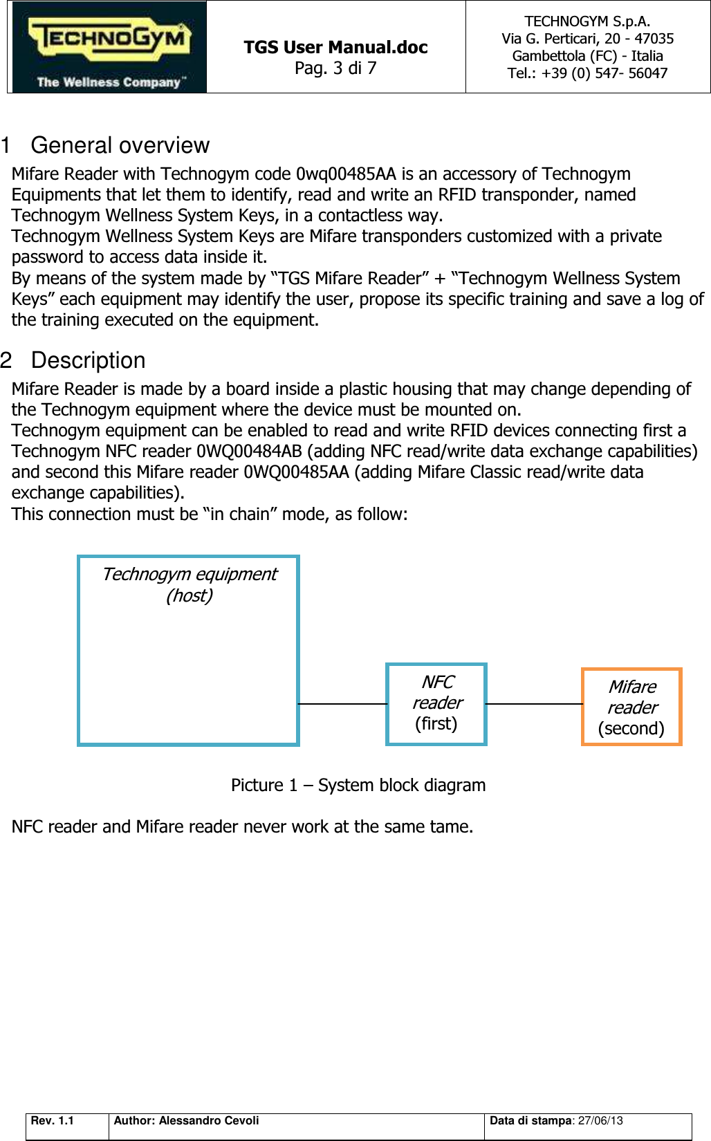   TGS User Manual.doc Pag. 3 di 7 TECHNOGYM S.p.A. Via G. Perticari, 20 - 47035  Gambettola (FC) - Italia Tel.: +39 (0) 547- 56047   Rev. 1.1 Author: Alessandro Cevoli Data di stampa: 27/06/13 1  General overview Mifare Reader with Technogym code 0wq00485AA is an accessory of Technogym Equipments that let them to identify, read and write an RFID transponder, named Technogym Wellness System Keys, in a contactless way. Technogym Wellness System Keys are Mifare transponders customized with a private password to access data inside it. By means of the system made by “TGS Mifare Reader” + “Technogym Wellness System Keys” each equipment may identify the user, propose its specific training and save a log of the training executed on the equipment. 2  Description Mifare Reader is made by a board inside a plastic housing that may change depending of the Technogym equipment where the device must be mounted on. Technogym equipment can be enabled to read and write RFID devices connecting first a Technogym NFC reader 0WQ00484AB (adding NFC read/write data exchange capabilities) and second this Mifare reader 0WQ00485AA (adding Mifare Classic read/write data exchange capabilities).  This connection must be “in chain” mode, as follow:             Picture 1 – System block diagram  NFC reader and Mifare reader never work at the same tame.Technogym equipment (host) NFC reader (first) Mifare reader (second) 