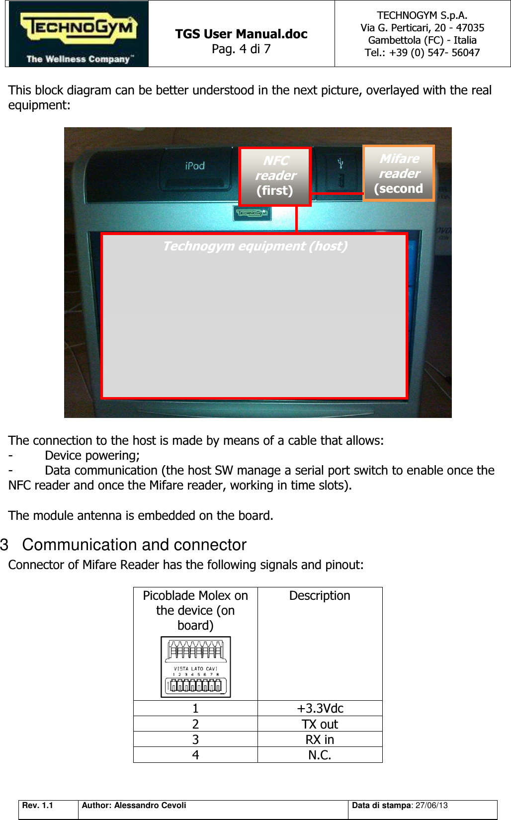   TGS User Manual.doc Pag. 4 di 7 TECHNOGYM S.p.A. Via G. Perticari, 20 - 47035  Gambettola (FC) - Italia Tel.: +39 (0) 547- 56047   Rev. 1.1 Author: Alessandro Cevoli Data di stampa: 27/06/13 This block diagram can be better understood in the next picture, overlayed with the real equipment:    The connection to the host is made by means of a cable that allows:  -  Device powering; -  Data communication (the host SW manage a serial port switch to enable once the NFC reader and once the Mifare reader, working in time slots).  The module antenna is embedded on the board. 3  Communication and connector Connector of Mifare Reader has the following signals and pinout:  Picoblade Molex on the device (on board)  Description 1 +3.3Vdc 2 TX out 3 RX in 4 N.C. Technogym equipment (host) NFC reader (first) Mifare reader (second