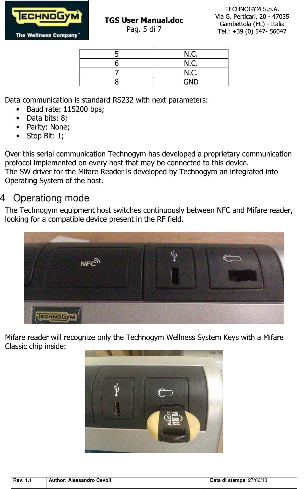   TGS User Manual.doc Pag. 5 di 7 TECHNOGYM S.p.A. Via G. Perticari, 20 - 47035  Gambettola (FC) - Italia Tel.: +39 (0) 547- 56047   Rev. 1.1 Author: Alessandro Cevoli Data di stampa: 27/06/13 5 N.C. 6 N.C. 7 N.C. 8 GND  Data communication is standard RS232 with next parameters: • Baud rate: 115200 bps; • Data bits: 8; • Parity: None; • Stop Bit: 1;  Over this serial communication Technogym has developed a proprietary communication protocol implemented on every host that may be connected to this device.  The SW driver for the Mifare Reader is developed by Technogym an integrated into Operating System of the host. 4  Operationg mode The Technogym equipment host switches continuously between NFC and Mifare reader, looking for a compatible device present in the RF field.    Mifare reader will recognize only the Technogym Wellness System Keys with a Mifare Classic chip inside:   