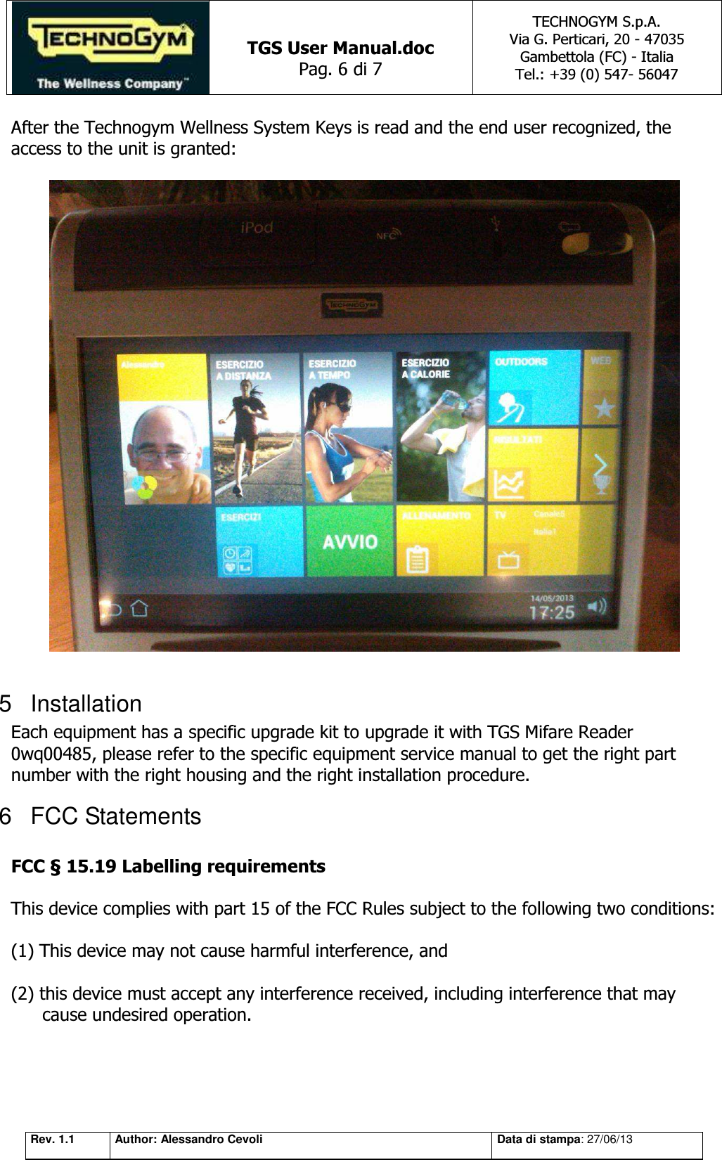   TGS User Manual.doc Pag. 6 di 7 TECHNOGYM S.p.A. Via G. Perticari, 20 - 47035  Gambettola (FC) - Italia Tel.: +39 (0) 547- 56047   Rev. 1.1 Author: Alessandro Cevoli Data di stampa: 27/06/13 After the Technogym Wellness System Keys is read and the end user recognized, the access to the unit is granted:    5  Installation Each equipment has a specific upgrade kit to upgrade it with TGS Mifare Reader 0wq00485, please refer to the specific equipment service manual to get the right part number with the right housing and the right installation procedure. 6  FCC Statements  FCC § 15.19 Labelling requirements    This device complies with part 15 of the FCC Rules subject to the following two conditions:     (1) This device may not cause harmful interference, and     (2) this device must accept any interference received, including interference that may cause undesired operation.      