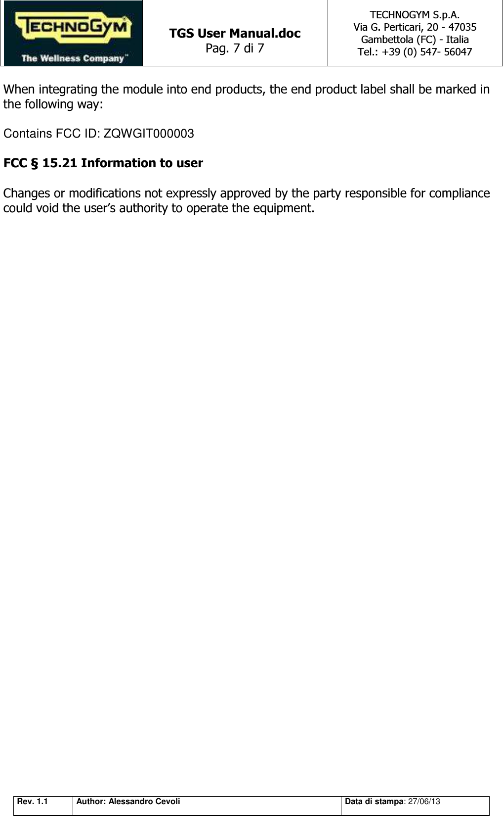   TGS User Manual.doc Pag. 7 di 7 TECHNOGYM S.p.A. Via G. Perticari, 20 - 47035  Gambettola (FC) - Italia Tel.: +39 (0) 547- 56047   Rev. 1.1 Author: Alessandro Cevoli Data di stampa: 27/06/13 When integrating the module into end products, the end product label shall be marked in  the following way:   Contains FCC ID: ZQWGIT000003  FCC § 15.21 Information to user    Changes or modifications not expressly approved by the party responsible for compliance could void the user’s authority to operate the equipment. 