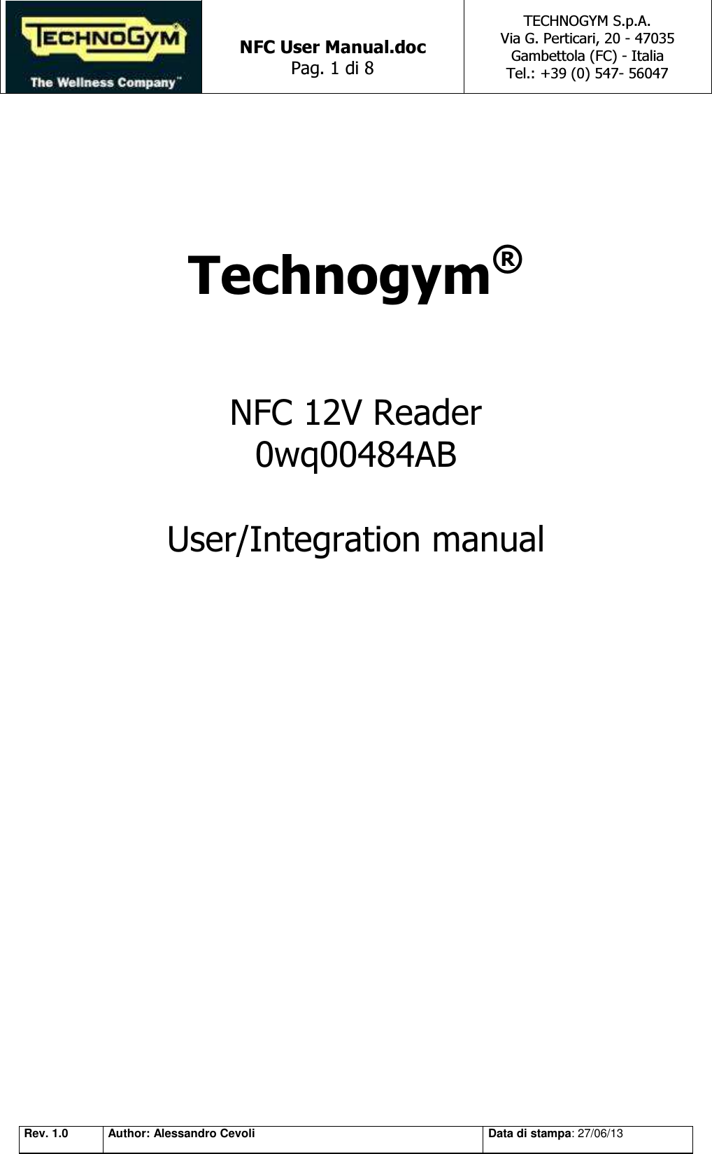   NFC User Manual.doc Pag. 1 di 8 TECHNOGYM S.p.A. Via G. Perticari, 20 - 47035  Gambettola (FC) - Italia Tel.: +39 (0) 547- 56047   Rev. 1.0 Author: Alessandro Cevoli Data di stampa: 27/06/13    Technogym®    NFC 12V Reader  0wq00484AB  User/Integration manual       