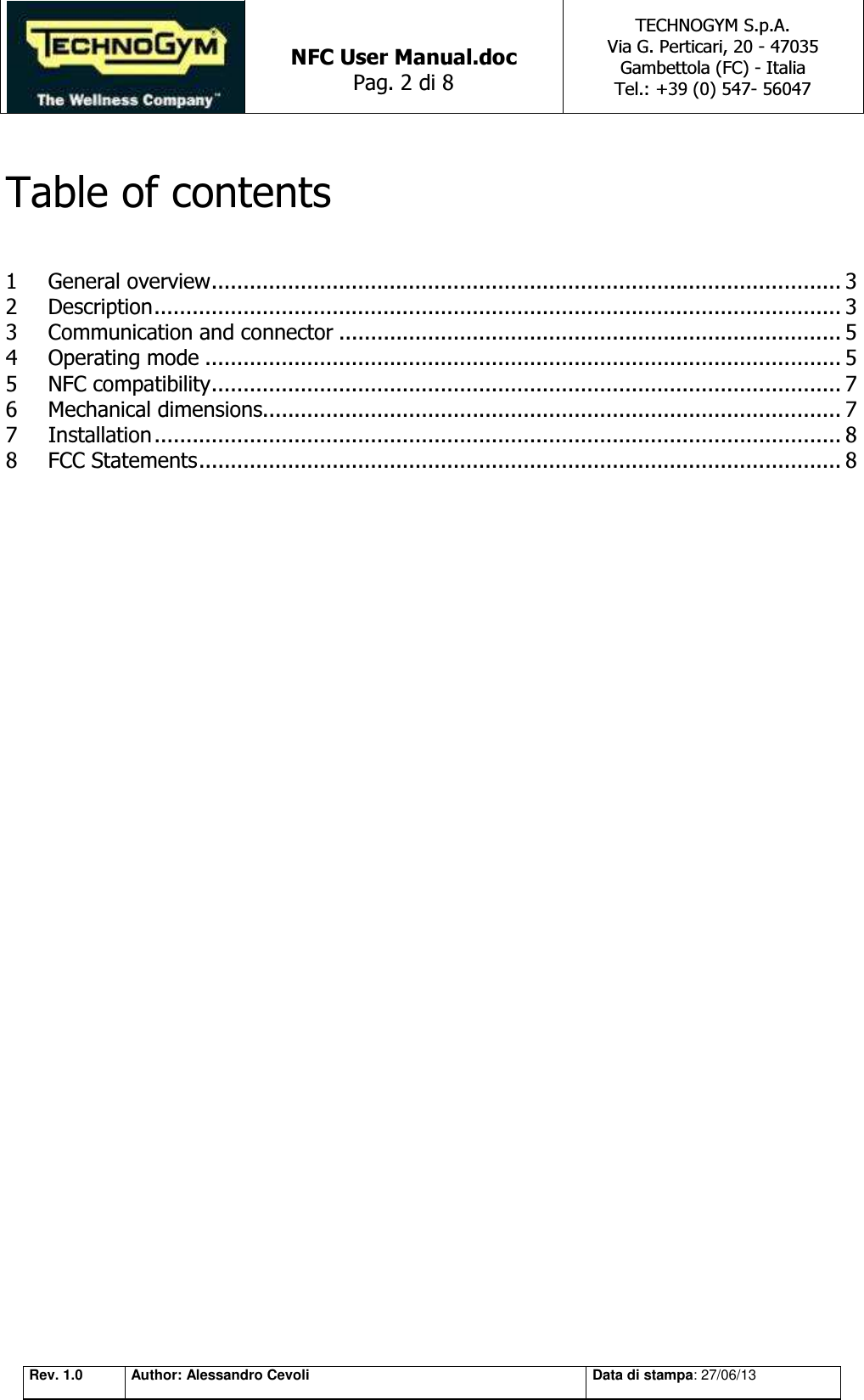   NFC User Manual.doc Pag. 2 di 8 TECHNOGYM S.p.A. Via G. Perticari, 20 - 47035  Gambettola (FC) - Italia Tel.: +39 (0) 547- 56047   Rev. 1.0 Author: Alessandro Cevoli Data di stampa: 27/06/13  Table of contents  1 General overview ................................................................................................... 3 2 Description ............................................................................................................ 3 3 Communication and connector ............................................................................... 5 4 Operating mode .................................................................................................... 5 5 NFC compatibility ................................................................................................... 7 6 Mechanical dimensions........................................................................................... 7 7 Installation ............................................................................................................ 8 8 FCC Statements ..................................................................................................... 8                   