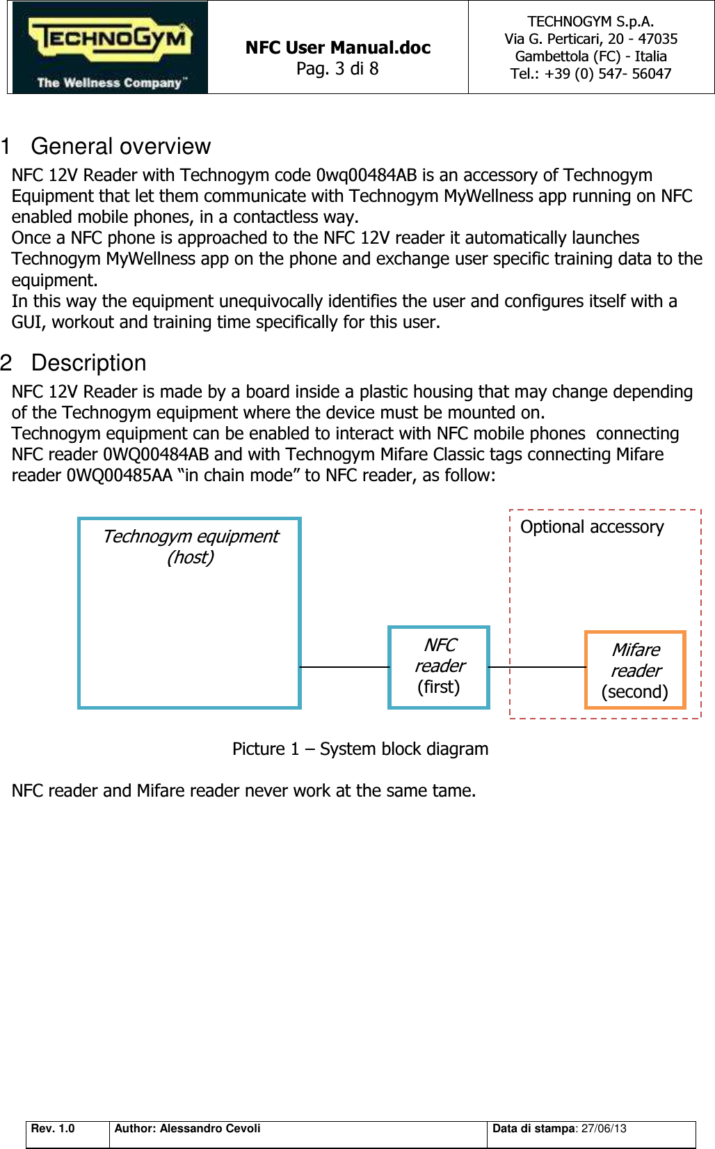   NFC User Manual.doc Pag. 3 di 8 TECHNOGYM S.p.A. Via G. Perticari, 20 - 47035  Gambettola (FC) - Italia Tel.: +39 (0) 547- 56047   Rev. 1.0 Author: Alessandro Cevoli Data di stampa: 27/06/13 1  General overview NFC 12V Reader with Technogym code 0wq00484AB is an accessory of Technogym Equipment that let them communicate with Technogym MyWellness app running on NFC enabled mobile phones, in a contactless way. Once a NFC phone is approached to the NFC 12V reader it automatically launches Technogym MyWellness app on the phone and exchange user specific training data to the equipment. In this way the equipment unequivocally identifies the user and configures itself with a GUI, workout and training time specifically for this user. 2  Description NFC 12V Reader is made by a board inside a plastic housing that may change depending of the Technogym equipment where the device must be mounted on. Technogym equipment can be enabled to interact with NFC mobile phones  connecting NFC reader 0WQ00484AB and with Technogym Mifare Classic tags connecting Mifare reader 0WQ00485AA “in chain mode” to NFC reader, as follow:             Picture 1 – System block diagram  NFC reader and Mifare reader never work at the same tame.Technogym equipment (host) NFC reader (first) Mifare reader (second) Optional accessory 