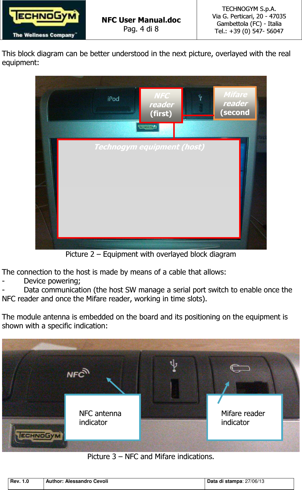   NFC User Manual.doc Pag. 4 di 8 TECHNOGYM S.p.A. Via G. Perticari, 20 - 47035  Gambettola (FC) - Italia Tel.: +39 (0) 547- 56047   Rev. 1.0 Author: Alessandro Cevoli Data di stampa: 27/06/13 This block diagram can be better understood in the next picture, overlayed with the real equipment:   Picture 2 – Equipment with overlayed block diagram  The connection to the host is made by means of a cable that allows:  -  Device powering; -  Data communication (the host SW manage a serial port switch to enable once the NFC reader and once the Mifare reader, working in time slots).  The module antenna is embedded on the board and its positioning on the equipment is shown with a specific indication:   Picture 3 – NFC and Mifare indications. Technogym equipment (host) NFC reader (first) Mifare reader (secondMifare reader indicator NFC antenna indicator 