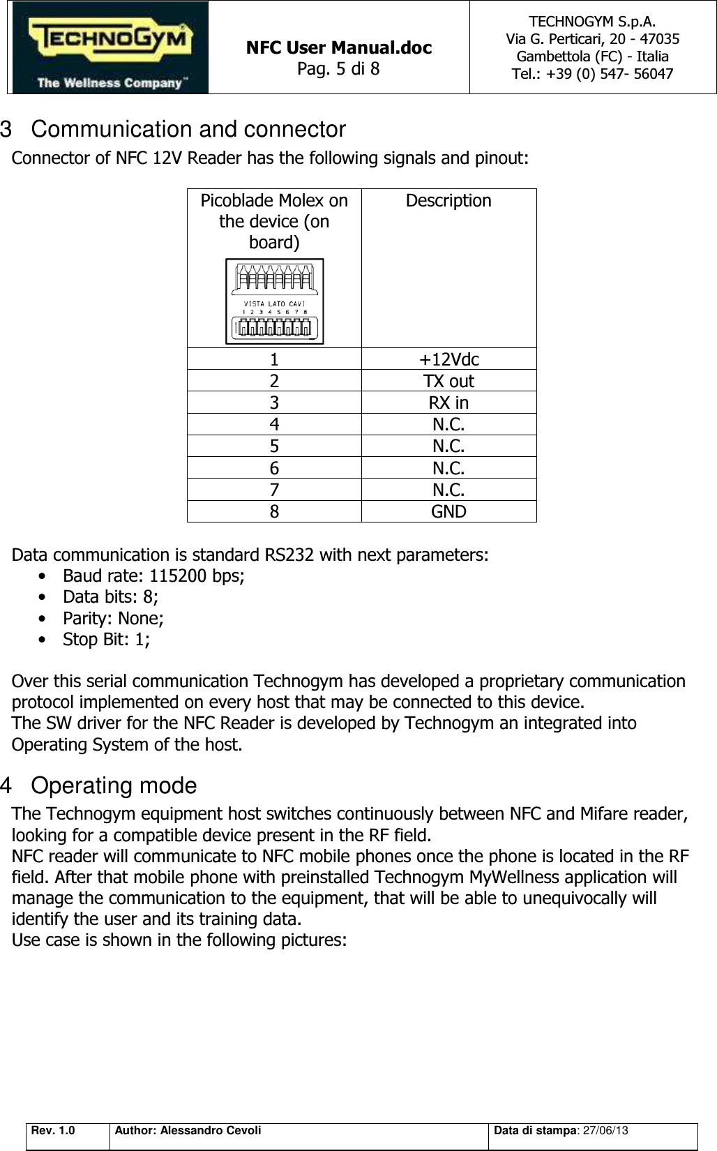   NFC User Manual.doc Pag. 5 di 8 TECHNOGYM S.p.A. Via G. Perticari, 20 - 47035  Gambettola (FC) - Italia Tel.: +39 (0) 547- 56047   Rev. 1.0 Author: Alessandro Cevoli Data di stampa: 27/06/13 3  Communication and connector Connector of NFC 12V Reader has the following signals and pinout:  Picoblade Molex on the device (on board)  Description 1 +12Vdc 2 TX out 3 RX in 4 N.C. 5 N.C. 6 N.C. 7 N.C. 8 GND  Data communication is standard RS232 with next parameters: • Baud rate: 115200 bps; • Data bits: 8; • Parity: None; • Stop Bit: 1;  Over this serial communication Technogym has developed a proprietary communication protocol implemented on every host that may be connected to this device.  The SW driver for the NFC Reader is developed by Technogym an integrated into Operating System of the host. 4  Operating mode The Technogym equipment host switches continuously between NFC and Mifare reader, looking for a compatible device present in the RF field. NFC reader will communicate to NFC mobile phones once the phone is located in the RF field. After that mobile phone with preinstalled Technogym MyWellness application will manage the communication to the equipment, that will be able to unequivocally will identify the user and its training data. Use case is shown in the following pictures:  