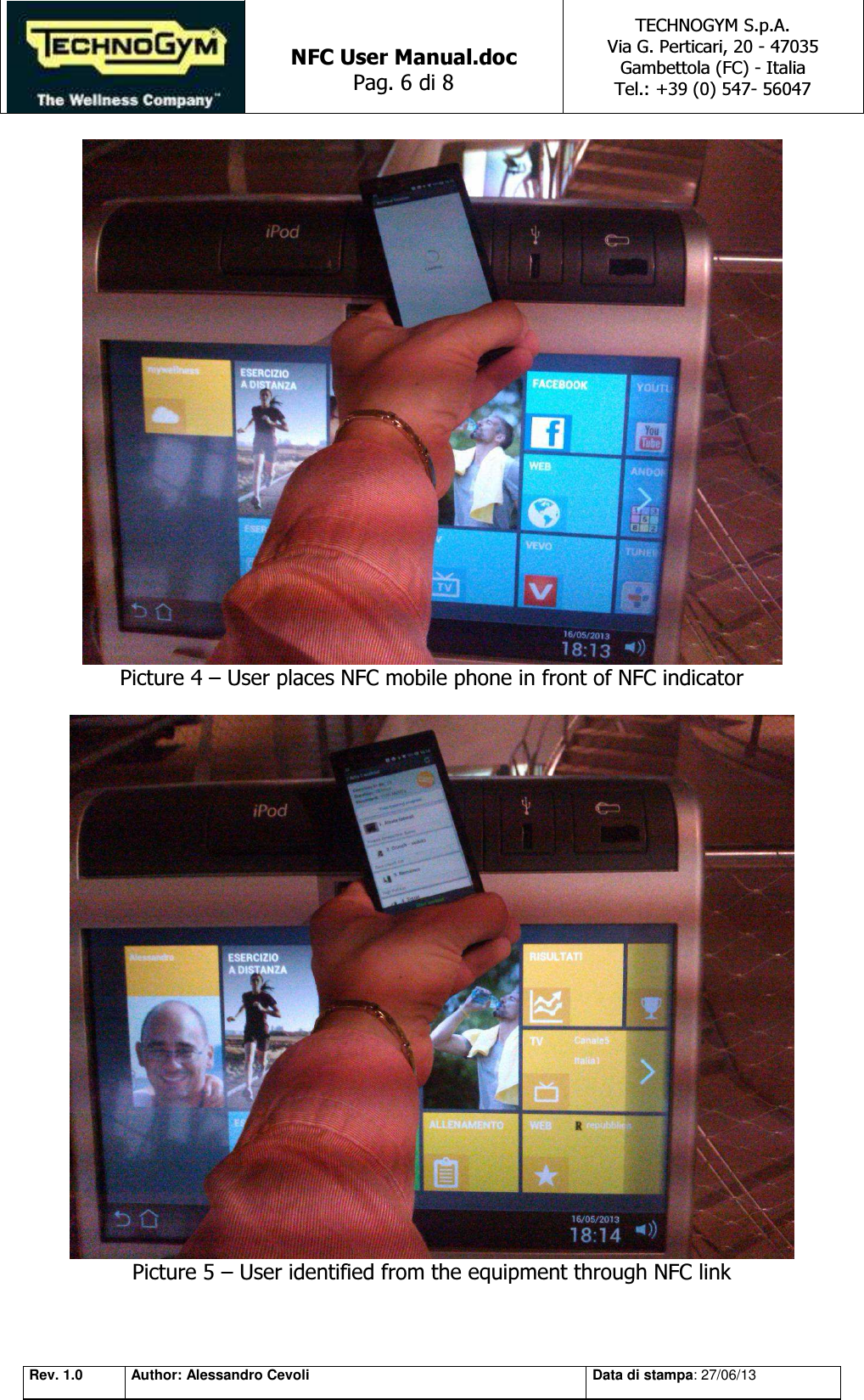   NFC User Manual.doc Pag. 6 di 8 TECHNOGYM S.p.A. Via G. Perticari, 20 - 47035  Gambettola (FC) - Italia Tel.: +39 (0) 547- 56047   Rev. 1.0 Author: Alessandro Cevoli Data di stampa: 27/06/13  Picture 4 – User places NFC mobile phone in front of NFC indicator   Picture 5 – User identified from the equipment through NFC link  
