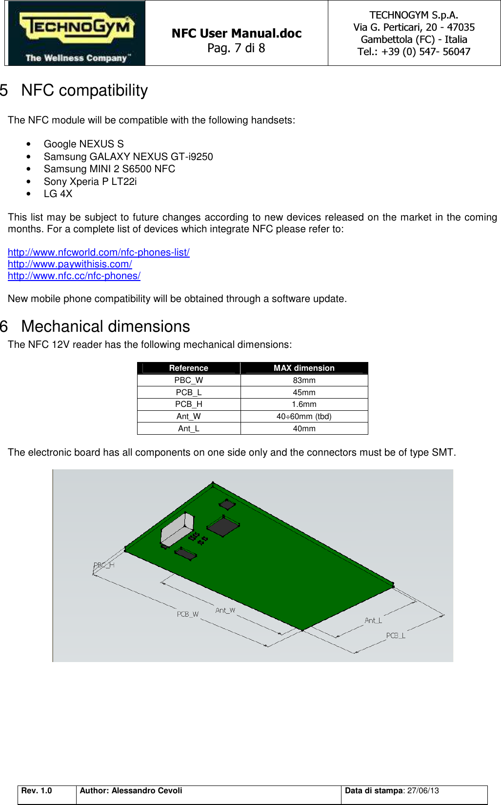   NFC User Manual.doc Pag. 7 di 8 TECHNOGYM S.p.A. Via G. Perticari, 20 - 47035  Gambettola (FC) - Italia Tel.: +39 (0) 547- 56047   Rev. 1.0 Author: Alessandro Cevoli Data di stampa: 27/06/13 5  NFC compatibility  The NFC module will be compatible with the following handsets:  •  Google NEXUS S •  Samsung GALAXY NEXUS GT-i9250 •  Samsung MINI 2 S6500 NFC •  Sony Xperia P LT22i •  LG 4X  This list may be subject to future changes according to new devices released on the market in the coming months. For a complete list of devices which integrate NFC please refer to:  http://www.nfcworld.com/nfc-phones-list/ http://www.paywithisis.com/ http://www.nfc.cc/nfc-phones/  New mobile phone compatibility will be obtained through a software update. 6  Mechanical dimensions The NFC 12V reader has the following mechanical dimensions:  Reference  MAX dimension PBC_W  83mm PCB_L  45mm PCB_H  1.6mm Ant_W  40÷60mm (tbd) Ant_L  40mm  The electronic board has all components on one side only and the connectors must be of type SMT.    