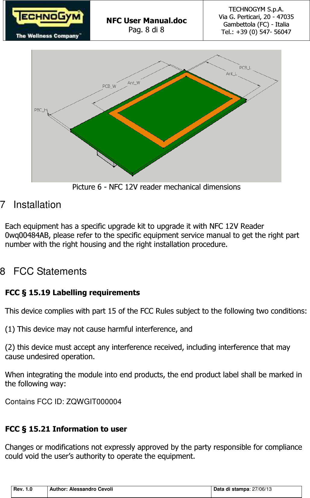   NFC User Manual.doc Pag. 8 di 8 TECHNOGYM S.p.A. Via G. Perticari, 20 - 47035  Gambettola (FC) - Italia Tel.: +39 (0) 547- 56047   Rev. 1.0 Author: Alessandro Cevoli Data di stampa: 27/06/13  Picture 6 - NFC 12V reader mechanical dimensions 7  Installation  Each equipment has a specific upgrade kit to upgrade it with NFC 12V Reader 0wq00484AB, please refer to the specific equipment service manual to get the right part number with the right housing and the right installation procedure.  8  FCC Statements  FCC § 15.19 Labelling requirements    This device complies with part 15 of the FCC Rules subject to the following two conditions:     (1) This device may not cause harmful interference, and     (2) this device must accept any interference received, including interference that may cause undesired operation.    When integrating the module into end products, the end product label shall be marked in  the following way:   Contains FCC ID: ZQWGIT000004   FCC § 15.21 Information to user    Changes or modifications not expressly approved by the party responsible for compliance could void the user’s authority to operate the equipment. 