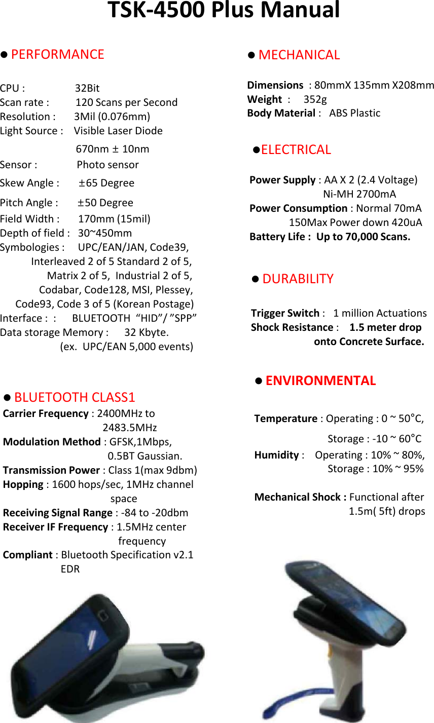 TSK-4500 Plus ManuallPERFORMANCECPU :                   32BitScan rate :          120 Scans per SecondResolution :       3Mil (0.076mm)Light Source :    Visible Laser Diode 670nm &plusmn;10nmSensor :               Photo sensorSkew Angle :       &plusmn;65 Degree Pitch Angle :       &plusmn;50 DegreeField Width :       170mm (15mil)Depth of field :   30~450mmSymbologies :     UPC/EAN/JAN, Code39,Interleaved 2 of 5 Standard 2 of 5,Matrix 2 of 5,  Industrial 2 of 5,Codabar, Code128, MSI, Plessey,Code93, Code 3 of 5 (Korean Postage)Interface :  :      BLUETOOTH  &ldquo;HID&rdquo;/ &rdquo;SPP&rdquo; Data storage Memory :   32 Kbyte.(ex.  UPC/EAN 5,000 events)lMECHANICAL Dimensions  : 80mmX 135mm X208mmWeight  :     352g Body Material :   ABS Plastic lELECTRICALPower Supply : AA X 2 (2.4 Voltage) Ni-MH 2700mA Power Consumption : Normal 70mA150Max Power down 420uA Battery Life :  Up to 70,000 Scans. lDURABILITY Trigger Switch :   1 million Actuations Shock Resistance :    1.5 meter drop  onto Concrete Surface.lENVIRONMENTAL Temperature : Operating : 0 ~ 50&deg;C, Storage : -10 ~ 60&deg;C Humidity :    Operating : 10% ~ 80%, Storage : 10% ~ 95% Mechanical Shock : Functional after 1.5m( 5ft) drops lBLUETOOTH CLASS1 Carrier Frequency : 2400MHz to 2483.5MHz Modulation Method : GFSK,1Mbps, 0.5BT Gaussian.Transmission Power : Class 1(max 9dbm) Hopping : 1600 hops/sec, 1MHz channel space Receiving Signal Range : -84 to -20dbm Receiver IF Frequency : 1.5MHz center frequency Compliant : Bluetooth Specification v2.1 EDR 