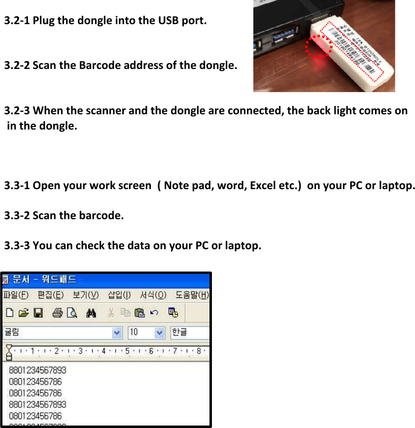 3.2-1 Plug the dongle into the USB port.3.2-2 Scan the Barcode address of the dongle.3.2-3 When the scanner and the dongle are connected, the back light comes on in the dongle.3.3-1 Open your work screen  ( Note pad, word, Excel etc.)  on your PC or laptop.3.3-2 Scan the barcode.3.3-3 You can check the data on your PC or laptop.