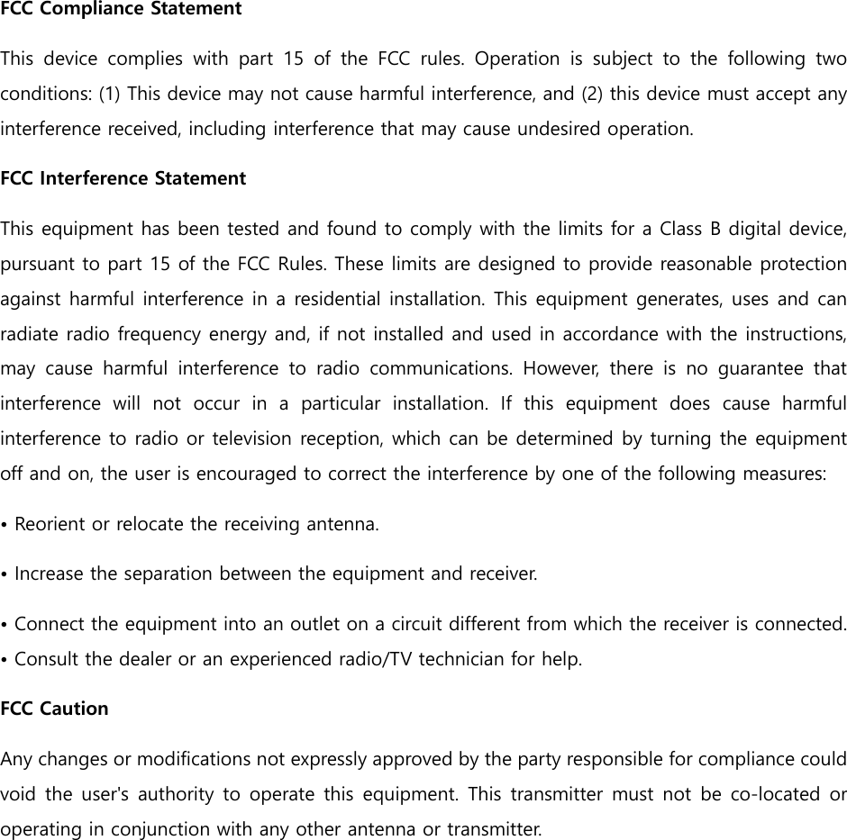 FCC Compliance Statement This  device  complies  with  part  15  of  the  FCC  rules.  Operation  is  subject  to  the  following  two conditions: (1) This device may not cause harmful interference, and (2) this device must accept any interference received, including interference that may cause undesired operation.   FCC Interference Statement   This equipment has been tested and found to comply with the limits for a Class B digital device, pursuant to part 15 of the FCC Rules. These limits are designed to provide reasonable protection against harmful interference in a residential installation. This equipment generates, uses and can radiate radio frequency energy and, if not installed and used in accordance with the instructions, may  cause  harmful  interference  to  radio  communications.  However,  there  is  no  guarantee  that interference  will  not  occur  in  a  particular  installation.  If  this  equipment  does  cause  harmful interference to radio or television reception, which can be determined by turning the equipment off and on, the user is encouraged to correct the interference by one of the following measures: &bull; Reorient or relocate the receiving antenna. &bull; Increase the separation between the equipment and receiver.   &bull; Connect the equipment into an outlet on a circuit different from which the receiver is connected. &bull; Consult the dealer or an experienced radio/TV technician for help.   FCC Caution   Any changes or modifications not expressly approved by the party responsible for compliance could void  the user's  authority to operate  this  equipment.  This  transmitter must  not  be co-located  or operating in conjunction with any other antenna or transmitter. 