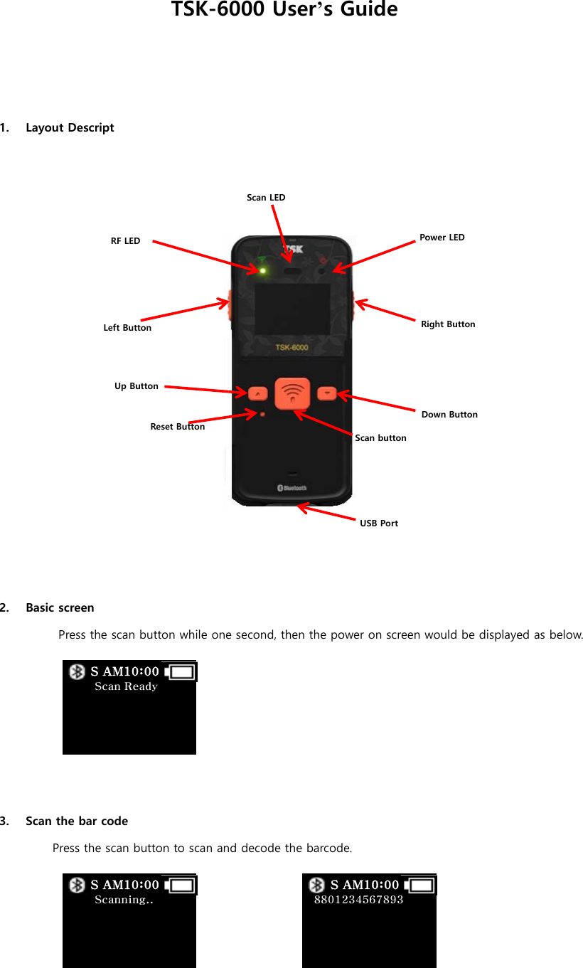 TSK-6000 User&rsquo;s Guide    1. Layout Descript                         2. Basic screen Press the scan button while one second, then the power on screen would be displayed as below.       3. Scan the bar code Press the scan button to scan and decode the barcode.     Scan Ready         S AM10:00  Scanning..         S AM10:00   8801234567893         S AM10:00 Power LED     RF LED Up Button Left Button Down Button Right Button Scan LED Reset Button USB Port Scan button 