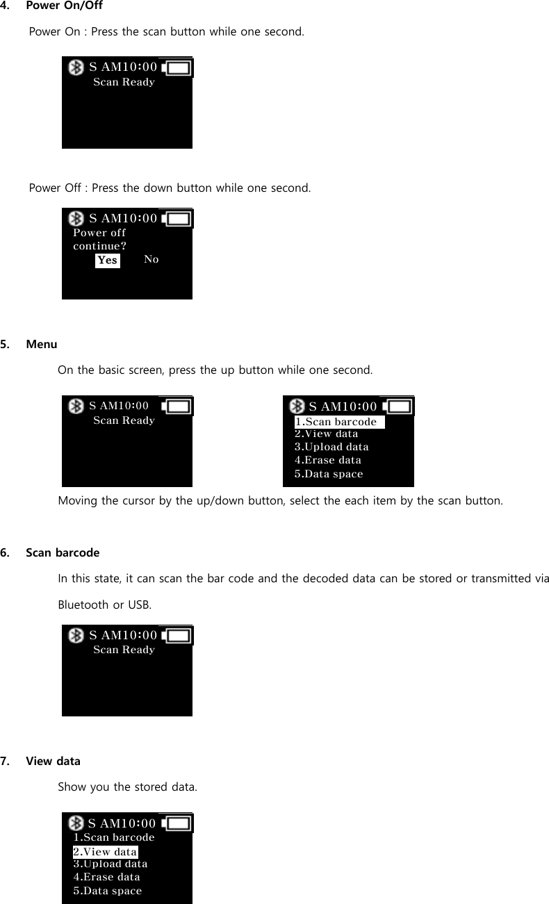  4. Power On/Off Power On : Press the scan button while one second.      Power Off : Press the down button while one second.          5. Menu   On the basic screen, press the up button while one second.     Moving the cursor by the up/down button, select the each item by the scan button.  6. Scan barcode In this state, it can scan the bar code and the decoded data can be stored or transmitted via Bluetooth or USB.      7. View data Show you the stored data.      Scan Ready         S AM10:00  Power off continue?              No     S AM10:00 Yes  Scan Ready         S AM10:00     2.View data   3.Upload data 4.Erase data 5.Data space S AM10:00 1.Scan barcodeS AM10:00  Scan Ready         S AM10:00  1.Scan barcode   3.Upload data 4.Erase data 5.Data space S AM10:00 2.View data 