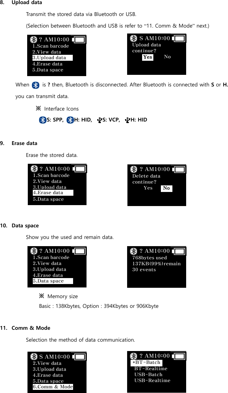  8. Upload data Transmit the stored data via Bluetooth or USB.   (Selection between Bluetooth and USB is refer to &ldquo;11. Comm &amp; Mode&rdquo; next.)     When     is ? then, Bluetooth is disconnected. After Bluetooth is connected with S or H. you can transmit data. ※  Interface Icons                        S: SPP,    H: HID,    S: VCP,    H: HID  9. Erase data Erase the stored data.      10. Data space Show you the used and remain data.     ※  Memory size     Basic : 138Kbytes, Option : 394Kbytes or 906Kbyte  11. Comm &amp; Mode Selection the method of data communication.                                  Upload data continue?              No     S AM10:00 Yes Delete data continue?     Yes     ? AM10:00 No 768bytes used 137KB(99%)remain30 events        ? AM10:00   BT-Realtime USB-Batch USB-Realtime   ? AM10:00 *BT-Batch 1.Scan barcode   2.View data    4.Erase data 5.Data space ? AM10:00 3.Upload data  1.Scan barcode   2.View data   3.Upload data  5.Data space ? AM10:00 4.Erase data  1.Scan barcode   2.View data   3.Upload data 4.Erase data  ? AM10:00 5.Data space  2.View data   3.Upload data 4.Erase data 5.Data space S AM10:00 6.Comm &amp; Mode 