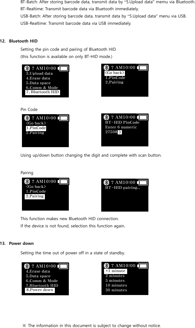 BT-Batch: After storing barcode data, transmit data by &ldquo;5.Upload data&rdquo; memu via Bluetooth. BT-Realtime: Transmit barcode data via Bluetooth immediately. USB-Batch: After storing barcode data, transmit data by &ldquo;5.Upload data&rdquo; menu via USB. USB-Realtime: Transmit barcode data via USB immediately.  12. Bluetooth HID Setting the pin code and pairing of Bluetooth HID. (this function is available on only BT-HID mode.)      Pin Code     Using up/down button changing the digit and complete with scan button.  Pairing     This function makes new Bluetooth HID connection. If the device is not found, selection this function again.  13. Power down Setting the time out of power off in a state of standby.        ※  The information in this document is subject to change without notice.   2 minutes 5 minutes 10 minutes 30 minutes ? AM10:00 *1 minute 3.Upload data 4.Erase data 5.Data space 6.Comm &amp; Mode  ? AM10:00 7. Bluetooth HID   1.PinCode 2.Pairing   ? AM10:00 <Go back> <Go back>  2.Pairing    ? AM10:00 1.PinCode  BT-HID PinCode Enter 6 numeric 27508   ? AM10:00 3 <Go back> 1.PinCode     ? AM10:00 2.Pairing  BT-HID pairing..       ? AM10:00  4.Erase data 5.Data space 6.Comm &amp; Mode 7.Bluetooth HID   ? AM10:00 8.Power down 