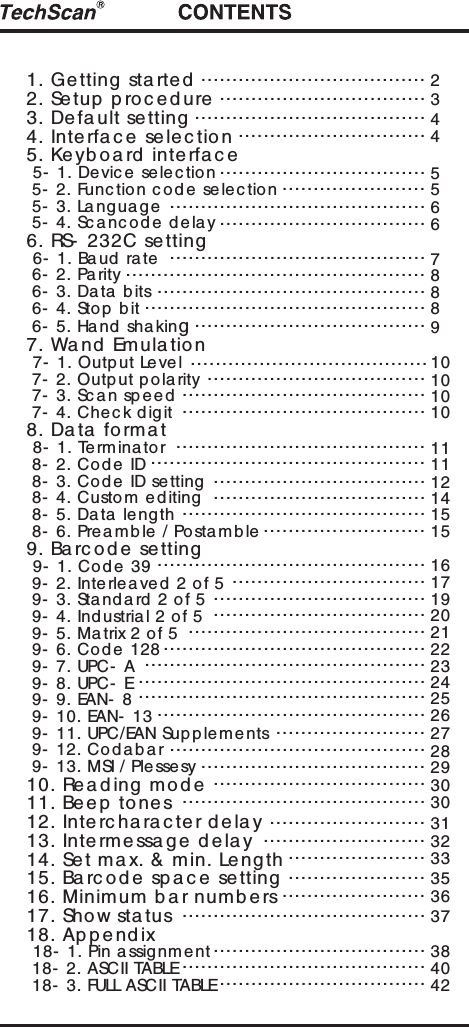 1. Ge tting  sta rte d2. Setup  p ro c e d ure3. Defa ult se tting4. Interfa c e  se le c tion5. Ke yb o a rd  inte rfa c e 5- 1. Device sele c tion 5- 2. Func tion c o de se lec tion 5- 3. Language 5- 4. Sc anc ode delay6. RS- 232C setting 6- 1. Baud rate 6- 2. Pa rity 6- 3. Data  b its 6- 4. Sto p bit 6- 5. Hand sha king7. Wand  Emula tion 7- 1. Output Level  7- 2. Outp ut polarity 7- 3. Sc an sp eed 7- 4. Che c k digit8. Da ta  forma t 8- 1. Terminator 8- 2. Co de ID 8- 3. Co de ID setting 8- 4. Custom e d iting 8- 5. Data  length 8- 6. Prea mble / Postamb le9. Ba rc od e  se tting 9- 1. Code 39 9- 2. Interlea ve d  2 o f 5 9- 3. Sta nd a rd 2 of 5 9- 4. Ind ustrial 2 of 5 9- 5. Matrix 2 of 5 9- 6. Co de 128 9- 7. UPC- A 9- 8. UPC- E 9- 9. EAN- 8 9- 10. EAN- 13 9- 11. UPC/EAN Sup pleme nts 9- 12. Co d abar 9- 13. MSI / Ple ssesy10. Re a d ing mod e11. Be ep  to ne s12. Interc ha ra c te r d e la y13. Intermessa g e  d e la y14. Set ma x. &amp; min. Le ng th15. Ba rc od e  sp a c e  se tting16. Minimum b a r numb ers17. Show sta tus18. Ap p e nd ix 18- 1. Pin a ssig nment 18- 2. ASCII TABLE 18- 3. FULL ASCII TABLE.......................................................................................................................................................................................................................................................................................................................................................................................................................................................................................................................................................................................................................................................................................................................................................................................................................................................................................................................................................................................................................................................................................................................................................................................................................................................................................................................................................................................................................................................................................................................................................................................................................................................................................................................................................234455667888910101010111112141515161719202122232425262728293030313233353637384042 