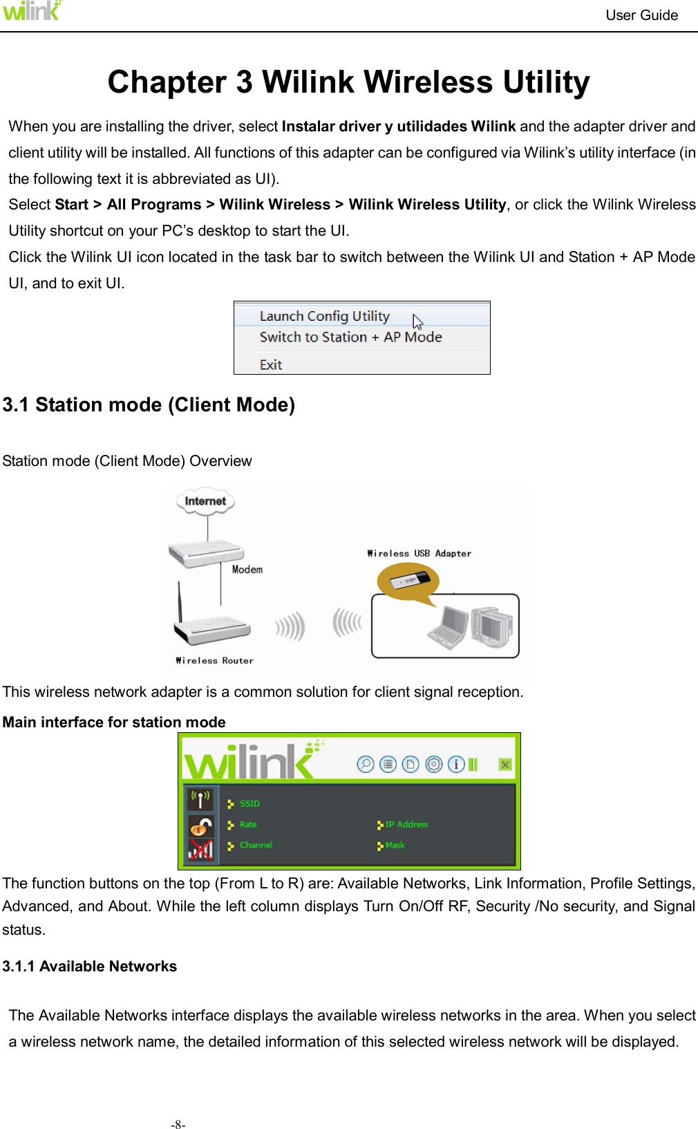                                                                          User Guide  -8- Chapter 3 Wilink Wireless Utility When you are installing the driver, select Instalar driver y utilidades Wilink and the adapter driver and client utility will be installed. All functions of this adapter can be configured via Wilink&rsquo;s utility interface (in the following text it is abbreviated as UI).   Select Start > All Programs > Wilink Wireless > Wilink Wireless Utility, or click the Wilink Wireless Utility shortcut on your PC&rsquo;s desktop to start the UI. Click the Wilink UI icon located in the task bar to switch between the Wilink UI and Station + AP Mode UI, and to exit UI.  3.1 Station mode (Client Mode) Station mode (Client Mode) Overview   This wireless network adapter is a common solution for client signal reception. Main interface for station mode  The function buttons on the top (From L to R) are: Available Networks, Link Information, Profile Settings, Advanced, and About. While the left column displays Turn On/Off RF, Security /No security, and Signal status. 3.1.1 Available Networks The Available Networks interface displays the available wireless networks in the area. When you select a wireless network name, the detailed information of this selected wireless network will be displayed. 