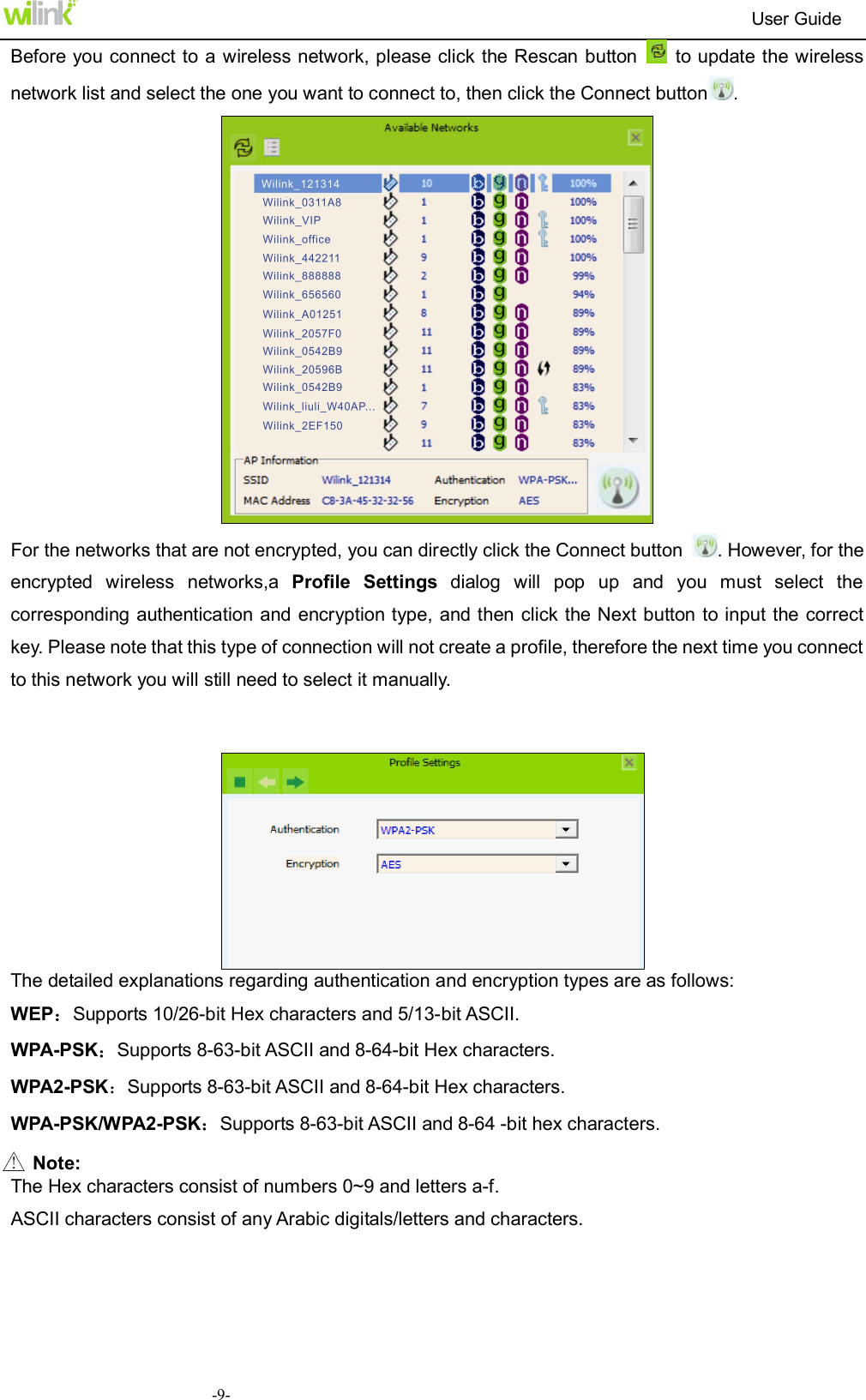                                                                          User Guide  -9-Before you connect to a wireless network, please click the Rescan button    to update the wireless network list and select the one you want to connect to, then click the Connect button .  For the networks that are not encrypted, you can directly click the Connect button  . However, for the encrypted  wireless  networks,a  Profile  Settings  dialog  will  pop  up  and  you  must  select  the corresponding authentication and encryption type,  and then click the Next button to input the correct key. Please note that this type of connection will not create a profile, therefore the next time you connect to this network you will still need to select it manually.    The detailed explanations regarding authentication and encryption types are as follows: WEP：Supports 10/26-bit Hex characters and 5/13-bit ASCII. WPA-PSK：Supports 8-63-bit ASCII and 8-64-bit Hex characters. WPA2-PSK：Supports 8-63-bit ASCII and 8-64-bit Hex characters.   WPA-PSK/WPA2-PSK：Supports 8-63-bit ASCII and 8-64 -bit hex characters.  Note: The Hex characters consist of numbers 0~9 and letters a-f. ASCII characters consist of any Arabic digitals/letters and characters.  