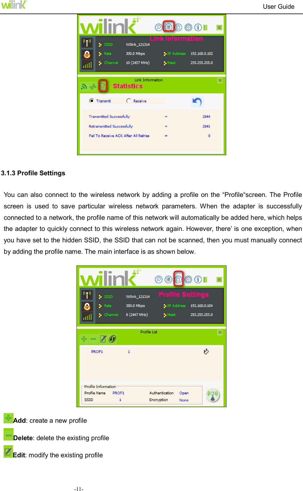                                                                          User Guide  -11-    3.1.3 Profile Settings You can also connect  to the  wireless network by adding  a profile on the &ldquo;Profile&ldquo;screen. The Profile screen  is  used  to  save  particular  wireless  network  parameters.  When  the  adapter  is  successfully connected to a network, the profile name of this network will automatically be added here, which helps the adapter to quickly connect to this wireless network again. However, there&rsquo; is one exception, when you have set to the hidden SSID, the SSID that can not be scanned, then you must manually connect by adding the profile name. The main interface is as shown below.    Add: create a new profile   Delete: delete the existing profile Edit: modify the existing profile 