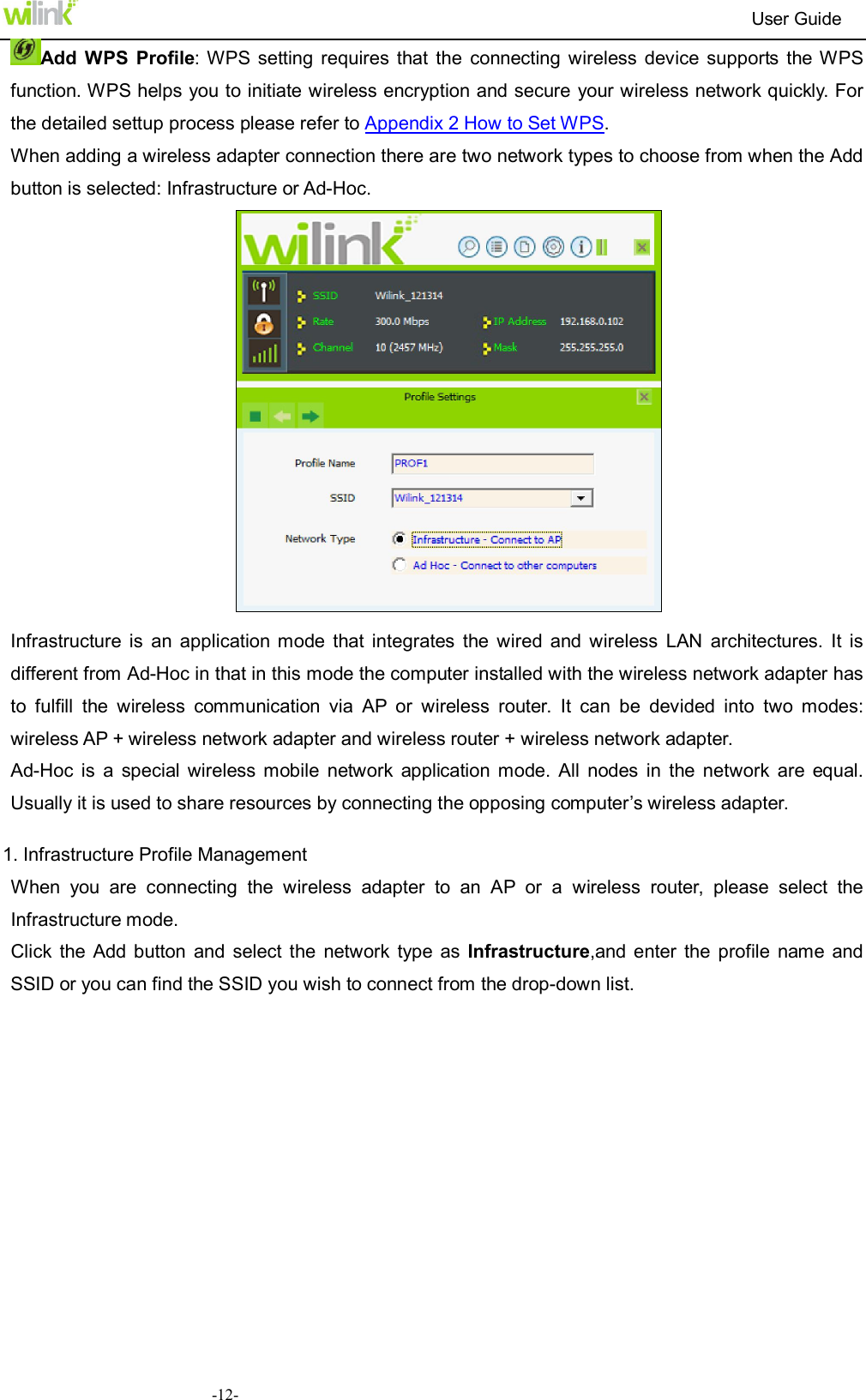                                                                          User Guide  -12-Add  WPS  Profile: WPS setting  requires that  the  connecting  wireless  device  supports  the WPS function. WPS helps you to initiate wireless encryption and secure your wireless network quickly. For the detailed settup process please refer to Appendix 2 How to Set WPS. When adding a wireless adapter connection there are two network types to choose from when the Add button is selected: Infrastructure or Ad-Hoc.   Infrastructure  is  an  application  mode  that  integrates  the  wired  and  wireless  LAN  architectures.  It  is different from Ad-Hoc in that in this mode the computer installed with the wireless network adapter has to  fulfill  the  wireless  communication  via  AP  or  wireless  router.  It  can  be  devided  into  two  modes: wireless AP + wireless network adapter and wireless router + wireless network adapter. Ad-Hoc  is  a  special  wireless  mobile  network  application  mode.  All  nodes  in  the  network  are  equal. Usually it is used to share resources by connecting the opposing computer&rsquo;s wireless adapter.  1. Infrastructure Profile Management When  you  are  connecting  the  wireless  adapter  to  an  AP  or  a  wireless  router,  please  select  the Infrastructure mode. Click  the Add button  and  select  the  network  type  as  Infrastructure,and enter  the  profile name  and SSID or you can find the SSID you wish to connect from the drop-down list. 