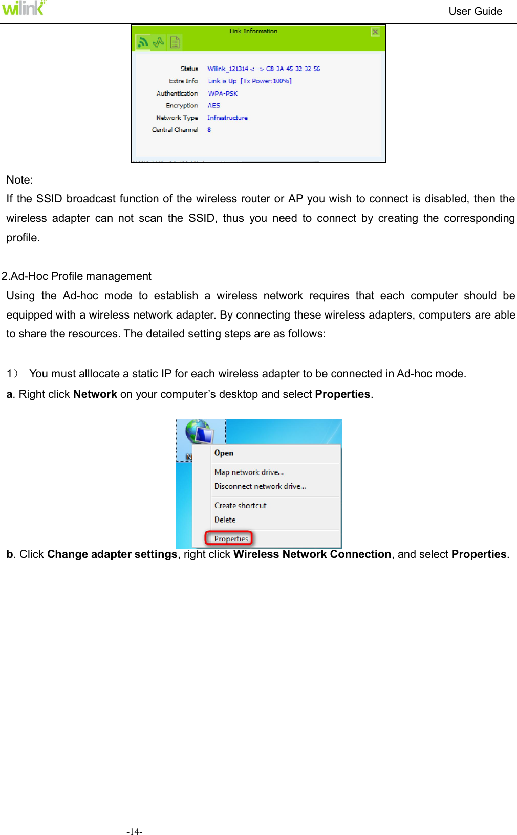                                                                          User Guide  -14-  Note: If the SSID broadcast function of the wireless router or AP you wish to connect is disabled, then the wireless  adapter  can  not  scan  the  SSID,  thus  you  need  to  connect  by  creating  the  corresponding profile.  2.Ad-Hoc Profile management Using  the  Ad-hoc  mode  to  establish  a  wireless  network  requires  that  each  computer  should  be equipped with a wireless network adapter. By connecting these wireless adapters, computers are able to share the resources. The detailed setting steps are as follows:  1）  You must alllocate a static IP for each wireless adapter to be connected in Ad-hoc mode.   a. Right click Network on your computer&rsquo;s desktop and select Properties.   b. Click Change adapter settings, right click Wireless Network Connection, and select Properties. 