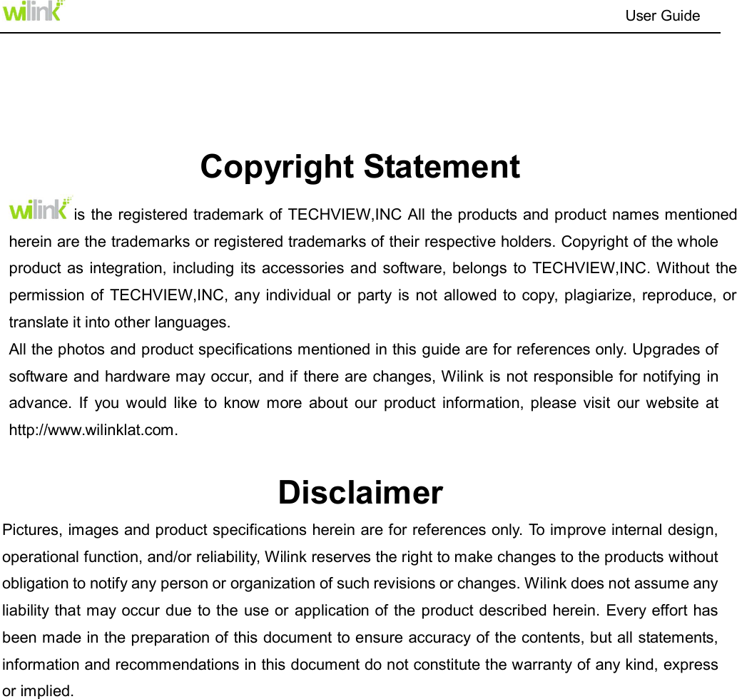 product as integration,  including its accessories  and software, belongs to TECHVIEW,INC. Without the permission of TECHVIEW,INC, any individual  or  party is not  allowed to copy, plagiarize,  reproduce, or is the registered trademark of TECHVIEW,INC All the products and product names mentioned                                                                          User Guide    Copyright Statement herein are the trademarks or registered trademarks of their respective holders. Copyright of the whole translate it into other languages. All the photos and product specifications mentioned in this guide are for references only. Upgrades of software and hardware may occur, and if there are changes, Wilink is not responsible for notifying in advance.  If  you  would  like  to  know more  about  our  product  information,  please  visit  our  website  at http://www.wilinklat.com.  Disclaimer   Pictures, images and product specifications herein are for references only. To improve internal design, operational function, and/or reliability, Wilink reserves the right to make changes to the products without obligation to notify any person or organization of such revisions or changes. Wilink does not assume any liability that may occur due  to the  use or  application of the product described herein. Every effort has been made in the preparation of this document to ensure accuracy of the contents, but all statements, information and recommendations in this document do not constitute the warranty of any kind, express or implied.