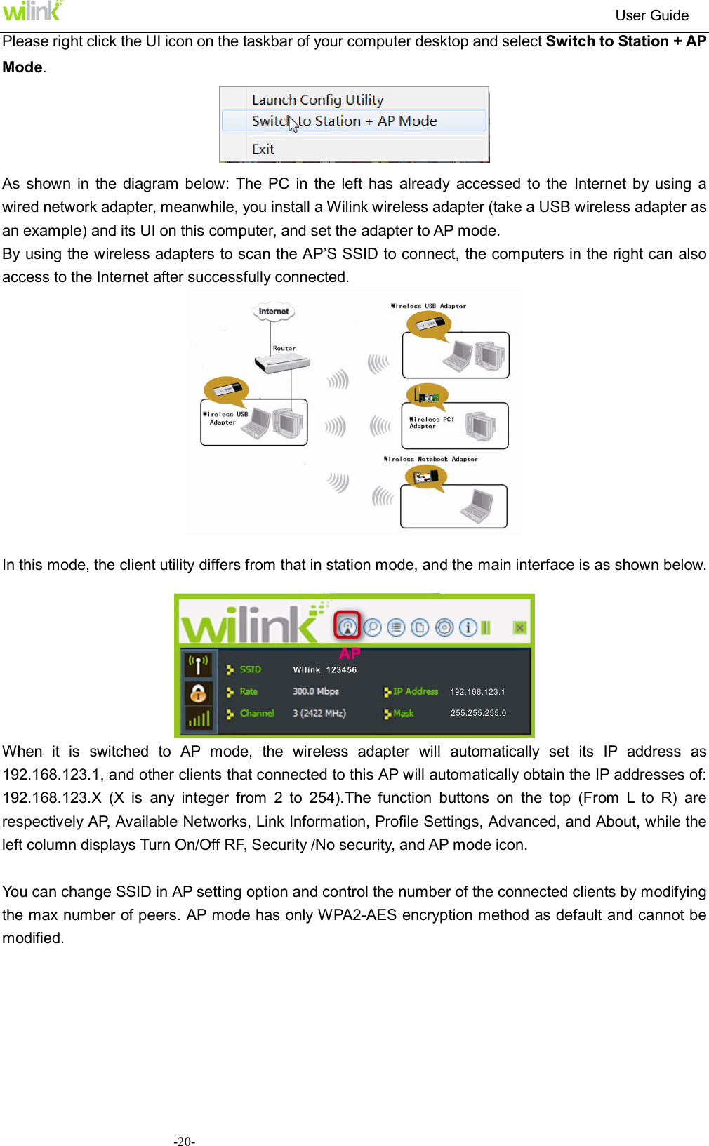                                                                         User Guide  -20-Please right click the UI icon on the taskbar of your computer desktop and select Switch to Station + AP Mode.  As  shown  in  the diagram  below:  The  PC  in  the left has  already  accessed  to the  Internet  by  using  a   wired network adapter, meanwhile, you install a Wilink wireless adapter (take a USB wireless adapter as an example) and its UI on this computer, and set the adapter to AP mode.   By using the wireless adapters to scan the AP&rsquo;S SSID to connect, the computers in the right can also access to the Internet after successfully connected.     In this mode, the client utility differs from that in station mode, and the main interface is as shown below.   When  it  is  switched  to  AP  mode,  the  wireless  adapter  will  automatically  set  its  IP  address  as 192.168.123.1, and other clients that connected to this AP will automatically obtain the IP addresses of: 192.168.123.X  (X  is  any  integer  from  2  to  254).The  function  buttons  on  the  top  (From  L  to  R)  are respectively AP, Available Networks, Link Information, Profile Settings, Advanced, and About, while the left column displays Turn On/Off RF, Security /No security, and AP mode icon.  You can change SSID in AP setting option and control the number of the connected clients by modifying the max number of peers. AP mode has only WPA2-AES encryption method as default and cannot be modified. 