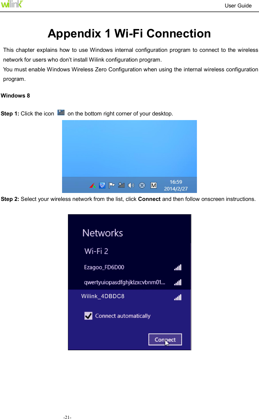                                                                          User Guide  -21- Appendix 1 Wi-Fi Connection This chapter  explains how to use Windows internal  configuration program to connect  to the wireless network for users who don&rsquo;t install Wilink configuration program. You must enable Windows Wireless Zero Configuration when using the internal wireless configuration program. Windows 8 Step 1: Click the icon    on the bottom right corner of your desktop.  Step 2: Select your wireless network from the list, click Connect and then follow onscreen instructions.       