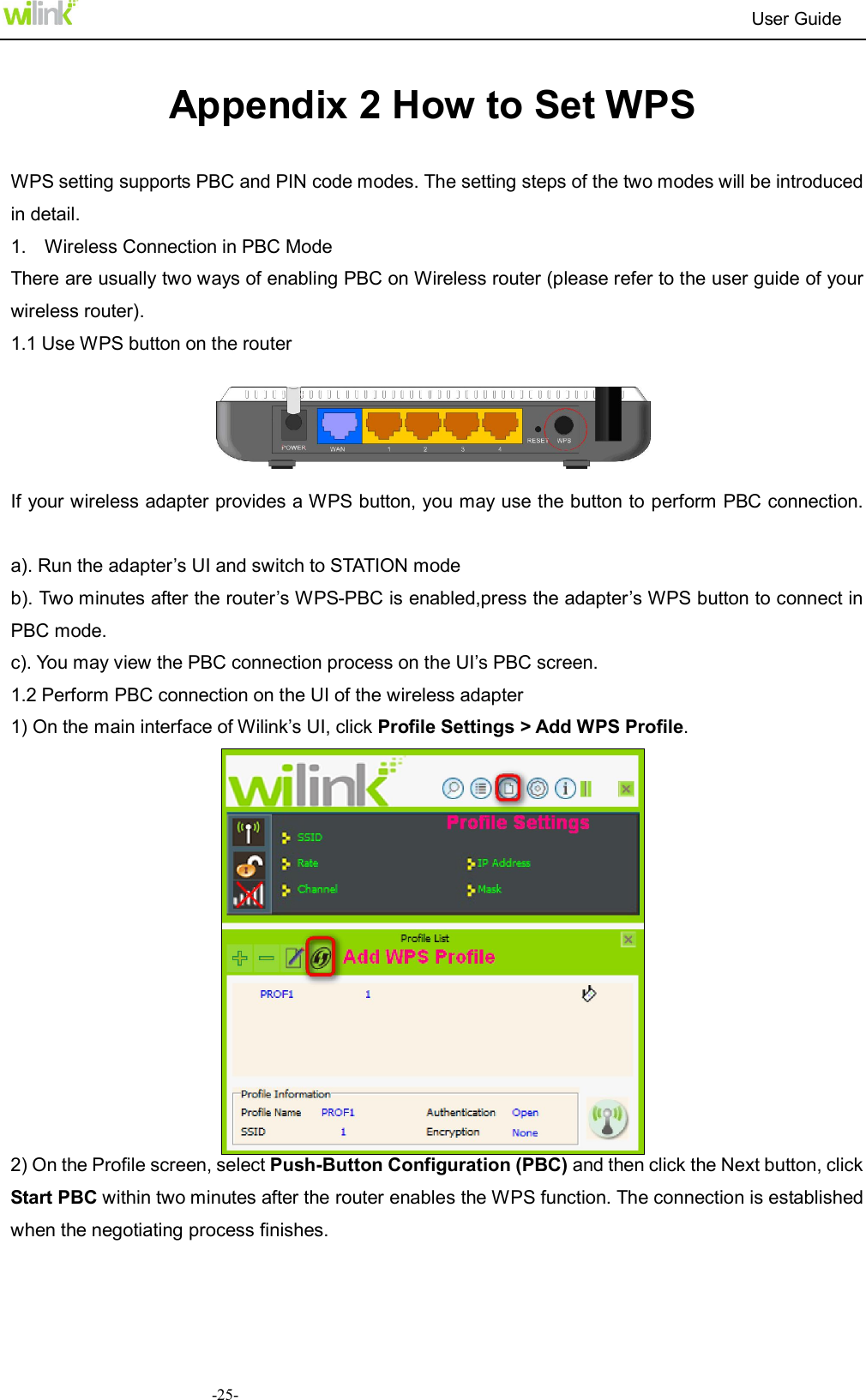                                                                          User Guide  -25- Appendix 2 How to Set WPS    WPS setting supports PBC and PIN code modes. The setting steps of the two modes will be introduced in detail.   1.    Wireless Connection in PBC Mode   There are usually two ways of enabling PBC on Wireless router (please refer to the user guide of your wireless router).   1.1 Use WPS button on the router      If your wireless adapter provides a WPS button, you may use the button to perform PBC connection.   a). Run the adapter&rsquo;s UI and switch to STATION mode   b). Two minutes after the router&rsquo;s WPS-PBC is enabled,press the adapter&rsquo;s WPS button to connect in PBC mode. c). You may view the PBC connection process on the UI&rsquo;s PBC screen. 1.2 Perform PBC connection on the UI of the wireless adapter 1) On the main interface of Wilink&rsquo;s UI, click Profile Settings > Add WPS Profile.  2) On the Profile screen, select Push-Button Configuration (PBC) and then click the Next button, click Start PBC within two minutes after the router enables the WPS function. The connection is established when the negotiating process finishes.   
