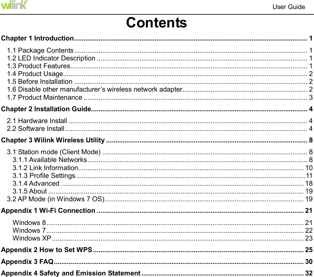                                                                          User Guide  Contents Chapter 1 Introduction ............................................................................................................................. 1 1.1 Package Contents ............................................................................................................................. 1 1.2 LED Indicator Description ................................................................................................................. 1 1.3 Product Features ............................................................................................................................... 1 1.4 Product Usage................................................................................................................................... 2 1.5 Before Installation ............................................................................................................................. 2 1.6 Disable other manufacturer&rsquo;s wireless network adapter ................................................................... 2 1.7 Product Maintenance ........................................................................................................................ 3 Chapter 2 Installation Guide.................................................................................................................... 4 2.1 Hardware Install ................................................................................................................................ 4 2.2 Software Install .................................................................................................................................. 4 Chapter 3 Wilink Wireless Utility ............................................................................................................ 8 3.1 Station mode (Client Mode) .............................................................................................................. 8 3.1.1 Available Networks ...................................................................................................................... 8 3.1.2 Link Information......................................................................................................................... 10 3.1.3 Profile Settings ........................................................................................................................... 11 3.1.4 Advanced .................................................................................................................................. 18 3.1.5 About ......................................................................................................................................... 19 3.2 AP Mode (in Windows 7 OS)........................................................................................................... 19 Appendix 1 Wi-Fi Connection ............................................................................................................... 21 Windows 8 .......................................................................................................................................... 21 Windows 7 .......................................................................................................................................... 22 Windows XP ....................................................................................................................................... 23 Appendix 2 How to Set WPS ................................................................................................................. 25 Appendix 3 FAQ ...................................................................................................................................... 30 Appendix 4 Safety and Emission Statement ....................................................................................... 32 