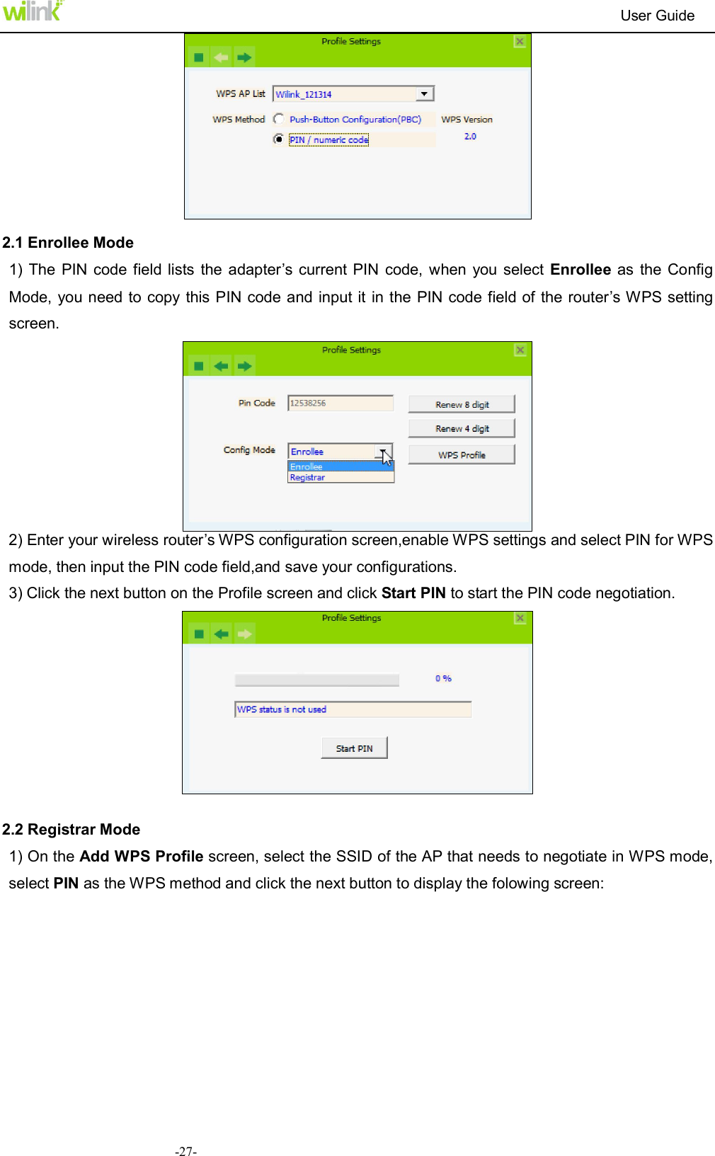                                                                          User Guide  -27-  2.1 Enrollee Mode 1) The  PIN code field lists the  adapter&rsquo;s current PIN  code,  when  you select  Enrollee as  the Config Mode,  you need to copy this PIN code and input it in the PIN code field of the router&rsquo;s WPS setting screen.  2) Enter your wireless router&rsquo;s WPS configuration screen,enable WPS settings and select PIN for WPS mode, then input the PIN code field,and save your configurations.   3) Click the next button on the Profile screen and click Start PIN to start the PIN code negotiation.   2.2 Registrar Mode 1) On the Add WPS Profile screen, select the SSID of the AP that needs to negotiate in WPS mode, select PIN as the WPS method and click the next button to display the folowing screen:   