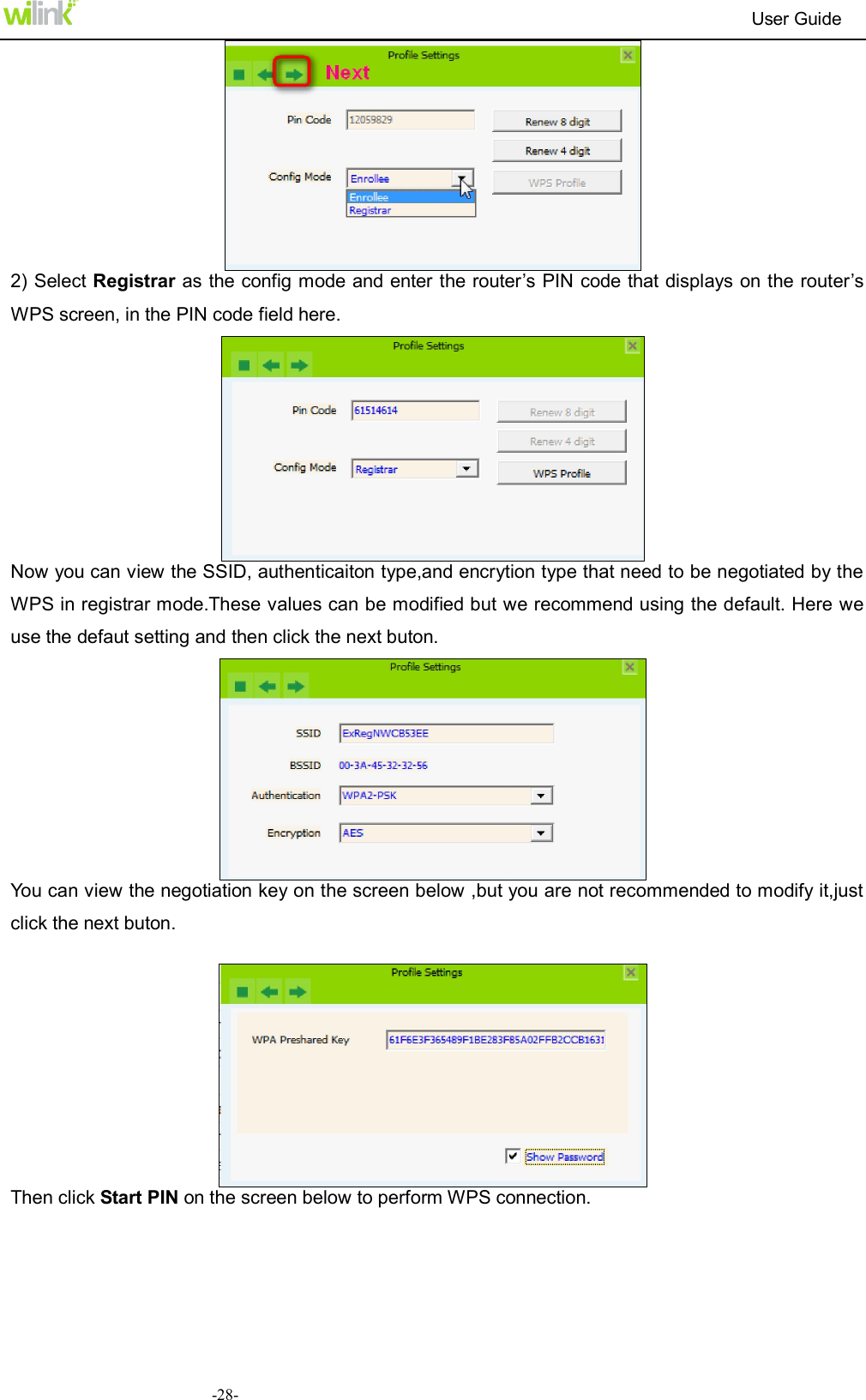                                                                          User Guide  -28- 2) Select Registrar as the config mode and enter the router&rsquo;s PIN code that displays on the router&rsquo;s WPS screen, in the PIN code field here.    Now you can view the SSID, authenticaiton type,and encrytion type that need to be negotiated by the WPS in registrar mode.These values can be modified but we recommend using the default. Here we use the defaut setting and then click the next buton.  You can view the negotiation key on the screen below ,but you are not recommended to modify it,just click the next buton.   Then click Start PIN on the screen below to perform WPS connection.   